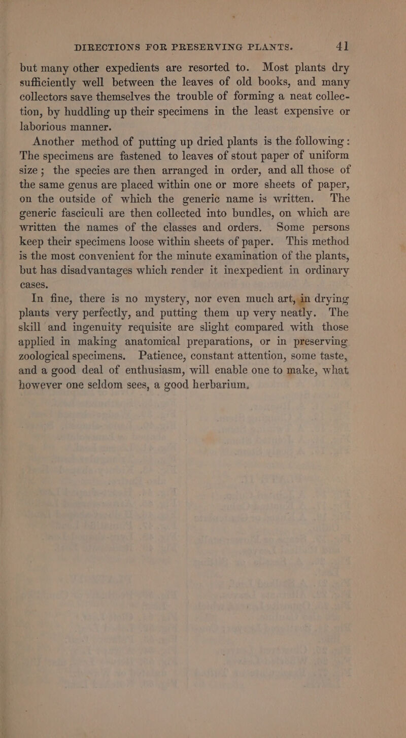 but many other expedients are resorted to. Most plants dry sufficiently well between the leaves of old books, and many collectors save themselves the trouble of forming a neat collec- tion, by huddling up their specimens in the least expensive or laborious manner. Another method of putting up dried plants is the following: The specimens are fastened to leaves of stout paper of uniform size; the species are then arranged in order, and all those of the same genus are placed within one or more sheets of paper, on the outside of which the generic name is written. The generic fasciculi are then collected into bundles, on which are written the names of the classes and orders. Some persons keep their specimens loose within sheets of paper. This method is the most convenient for the minute examination of the plants, but has disadvantages which render it inexpedient in ordinary cases. In fine, there is no mystery, nor even much art, in drying plants very perfectly, and putting them up very nelly. The skill and ingenuity requisite are slight compared with those applied in making anatomical preparations, or in preserving zoological specimens. Patience, constant attention, some taste, and a good deal of enthusiasm, will enable one to make, what however one seldom sees, a good herbarium,