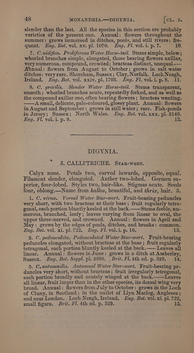 slender than the last. All the species in this section are probably varieties of the present one. Annual: flowers throughout the summer: grows immersed in ditches, pools, and still rivers: fre- quent. Eng. Bot. vol. xv. pl. 1070. Eng. Fl. vol. i. p. 7. 10. 7. C.nidifica. Proliferous Water Horse-tail. Stems simple, below; whorled branches simple, elongated, those bearing flowers axillar, very numerous, compound, crowded; bracteas distinct, unequal.-— Annual: flowers from August to October; grows in salt water ditches: very rare. Shoreham, Sussex; Clay, Norfolk. Loch Neagh, Ireland. ng. Bot. vol. xxiv. pl.1703. Eng. Fl. vol.i.p.8. 11. 8. C. gracilis. Slender Water Horse-tail. Stems transparent, smooth; whorled branches acute, repeatedly forked, and as well as the compound axillar one, often bearing flowers; bracteas wanting. A small, delicate, pale-coloured, glossy plant. Annual: flowers in August and September: grows in still water; rare. Fish-ponds in Jersey; Sussex; North Wales. Eng. Bot. yol. xxx. pl. 2140. Eng. Fl. yol. i. p. 9. 12, DIGYNIA. 5. CALLI’TRICHE. Srar-worr. Calyx none. Petals two, curved inwards, opposite, equal. Filament slender, elongated. Anther two-lobed. Germen su- perior, four-lobed. Styles two, hair-like. Stigmas acute. Seeds four, oblong.—Name trom haillos, beautiful, and thriz, hair. 5. 1, C. vérna. Vernal Water Star-wort. Fruit-bearing peduncles very short, with two bracteas at their base; fruit regularly tetra- gonal, each portion bluntly keeled at the back. Stems feeble, nu- | merous, branched, leafy; leaves varying from linear to oval, the upper three-nerved, and crowned. Annual: flowers in April and May: grows by the edges of pools, ditches, and brooks: common. Eng. Bot. vol. xi. pl. 722. Eng. Fi. vol.i. p. 10. 13. 2. C. pedunculdta. Pedunculated Water Star-wort. Fruit-bearing peduncles elongated, without bracteas at the base ; fruit regularly tetragonal, each portion bluntly keeled at the back.—— Leaves all linear. Annual: flowers in June: grows in a ditch at Amberley, Sussex. Eng. Bot. Suppl. pl. 2606. Brit. Fl. 4th ed. p. 329. 14. 3. C.autumndlis. Autumnal Water Star-wort. Fruit-bearing pe- duncles very short, without bracteas; fruit irregularly tetragonal, each portion broadly and acutely winged at the back. Leaves all linear, fruit larger than in the other species, its dorsal wing very broad, Annual: flowers from July to. October: grows in the Loch of Cluny, in Scotland; in the outlet of Llyn Maclog, Anglesea ; andnear London. Loch Neagh, Ireland. Eng. Bot. vol. xi. pl. 722, small figure. Brit. Fl. 4th ed. p. 329. 16,