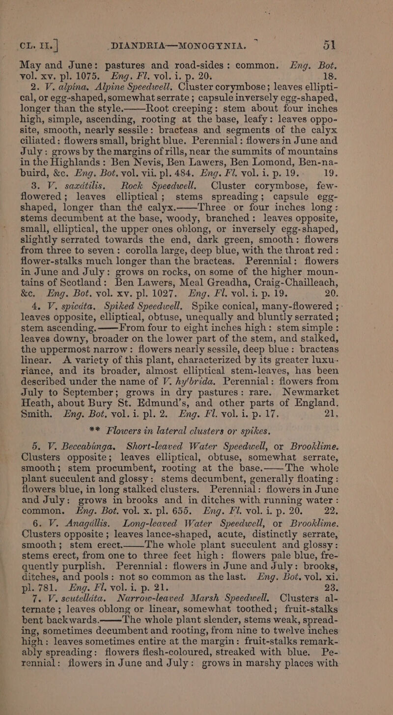 May and June: pastures and road-sides: common. Eng. Bot, vol. xv. pl. 1075. Eng. Fl. vol. i. p. 20. 18. 2. V. alpina, Alpine Speedwell. Cluster corymbose; leaves ellipti- cal, or egg-shaped, somewhat serrate ; capsule inversely egg-shaped, longer than the style. Root creeping: stem about four inches high, simple, ascending, rooting at the base, leafy: leaves oppo- site, smooth, nearly sessile: bracteas and segments of the calyx ciliated: flowers small, bright blue. Perennial: flowers in June and July: grows by the margins of rills, near the summits of mountains in the Highlands: Ben Nevis, Ben Lawers, Ben Lomond, Ben-na- buird, &amp;c. Eng. Bot. vol. vii. pl. 484. Eng. Fi. vol. i. p. 19. Cm 3. V. saxdtilis. Rock Speedwell. Cluster corymbose, few- flowered; leaves elliptical; stems spreading; capsule egg- shaped, longer than thé calyx.—Three or four inches long: stems decumbent at the base, woody, branched: leaves opposite, small, elliptical, the upper ones oblong, or inversely egg-shaped, slightly serrated towards the end, dark green, smooth: flowers from three to seven: corolla large, deep blue, with the throat red : flower-stalks much longer than the bracteas. Perennial: flowers in June and July: grows on rocks, on some of the higher moun- tains of Scotland: Ben Lawers, Meal Greadha, Craig-Chailleach, &amp;c. Eng. Bot. vol. xy. pl. 1027. Eng. Fl. vol. i. p. 19. 20, 4. V. spicata, Spiked Speedwell, Spike conical, many-flowered ;- leaves opposite, elliptical, obtuse, unequally and bluntly serrated ; stem ascending.——From four to eight inches high: stem simple : leaves downy, broader on the lower part of the stem, and stalked, the uppermost narrow: flowers nearly sessile, deep blue: bracteas linear. A variety of this plant, characterized by its greater luxu- riance, and its broader, almost elliptical stem-leaves, has been described under the name of V. hy/brida, Perennial: flowers from July to September; grows in dry pastures: rare. Newmarket Heath, about Bury St. Edmund’s, and other parts of England. Smith. ng. Bot. vol.i. pl. 2. Eng. Fl. vol. i. p. 17. 21, ** Flowers in lateral clusters or spikes. 5. V. Beccabinga. Short-leaved Water Speedwell, or Brooklime. Clusters opposite; leaves elliptical, obtuse, somewhat serrate, smooth; stem procumbent, rooting at the base.——The whole plant succulent and glossy: stems decumbent, generally floating : flowers blue, in long stalked clusters. Perennial: flowers in June and July: grows in brooks and in ditches with running water : common. Eng. Bot. vol. x. pl. 655. Eng. Fl. vol. i. p. 20. 22, 6. V. Anagdllis. Long-leaved Water Speedwell, or Brooklime. Clusters opposite ; leaves lance-shaped, acute, distinctly serrate, smooth; stem erect. The whole plant succulent and glossy: stems erect, from one to three feet high: flowers pale blue, fre- quently purplish. Perennial: flowers in June and July: brooks, ditches, and pools: not so common as the last. Eng. Bot. vol. xi. pl. 781. Eng. Fl. vol. i. p. 21. 23. 7. V. scutellita. Narrow-leaved Marsh Speedwell. Clusters al- ternate ; leaves oblong or linear, somewhat toothed; fruit-stalks bent backwards. The whole plant slender, stems weak, spread- ing, sometimes decumbent and rooting, from nine to twelve inches high: leaves sometimes entire at the margin: fruit-stalks remark- ably spreading: flowers flesh-coloured, streaked with blue. Pe- rennial: flowers in June and July: grows in marshy places with