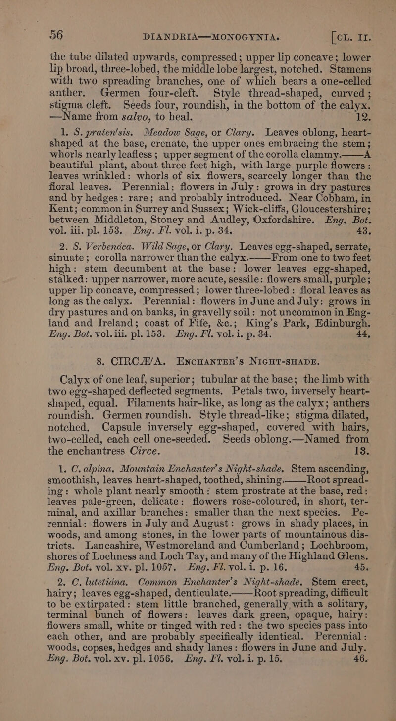 the tube dilated upwards, compressed; upper lip concave; lower lip broad, three-lobed, the middle lobe largest, notched. Stamens with two spreading branches, one of which bears a one-celled anther. Germen four-cleft. Style thread-shaped, curved ; stigma cleft. Seeds four, roundish, in the bottom of the calyx. —Name from salvo, to heal. 12. 1. S. praten’sis. Meadow Sage, or Clary. Leaves oblong, heart- shaped at the base, crenate, the upper ones embracing the stem; whorls nearly leafless ; upper segment of the corolla clammy. A beautiful plant, about three feet high, with large purple flowers : leaves wrinkled: whorls of six flowers, scarcely longer than the floral leaves. Perennial: flowers in July: grows in dry pastures and by hedges: rare; and probably introduced. Near Cobham, in Kent; common in Surrey and Sussex; Wick-cliffs, Gloucestershire; between Middleton, Stoney and Audley, Oxfordshire. Eng. Bot. vol. iii. pl. 153. Eng. Fl. vol. i. p. 34. 43. 2. S. Verbendca. Wild Sage, or Clary. Leaves egg-shaped, serrate, sinuate; corolla narrower than the calyx. From one to two feet high: stem decumbent at the base: lower leaves egg-shaped, stalked: upper narrower, more acute, sessile: flowers small, purple; upper lip concave, compressed; lower three-lobed : floral leaves as long as the calyx. Perennial: flowers in June and July: grows in dry pastures and on banks, in gravelly soil: not uncommon in Eng- land and Ireland; coast of Fife, &amp;c.; King’s Park, Edinburgh, Eng. Bot. vol. iii. pl. 153. Eng. Fl. vol.i. p. 34. 44, 8. CIRC A’A. EncHANTER’S NIGHT-SHADE. Calyx of one leaf, superior; tubular at the base; the limb with two egg-shaped deflected segments. Petals two, inversely heart- shaped, equal. Filaments hair-like, as long as the calyx; anthers roundish. Germen roundish. Style thread-like; stigma dilated, notched. Capsule inversely egg-shaped, covered with hairs, two-celled, each cell one-seeded. Seeds oblong.—Named from the enchantress Circe. 13. 1. C. alpina. Mountain Enchanter’s Night-shade. Stem ascending, smoothish, leaves heart-shaped, toothed, shining. Root spread- ing: whole plant nearly smooth: stem prostrate at the base, red: leaves pale-green, delicate: flowers rose-coloured, in short, ter- minal, and axillar branches: smaller than the next species. Pe- rennial: flowers in July and August: grows in shady places, in woods, and among stones, in the lower parts of mountainous dis- tricts. Lancashire, Westmoreland and Cumberland; Lochbroom, shores of Lochness and Loch Tay, and many of the Highland Glens. Eng. Bot. vol. xv. pl. 1057. Eng. Fl. vol. i. p. 16. 45. 2. C. lutetiéna. Common Enchanter’s Night-shade, Stem erect, hairy; leaves egg-shaped, denticulate. Root spreading, difficult to be extirpated: stem little branched, generally with a solitary, terminal bunch of flowers: leaves dark green, opaque, hairy: flowers small, white or tinged with red: the two species pass into each other, and are probably specifically identical. Perennial: woods, copses, hedges and shady lanes: flowers in June and July. Eng. Bot. vol. xv. pl. 1056. Eng. Fl. vol. i. p. 15. 46.