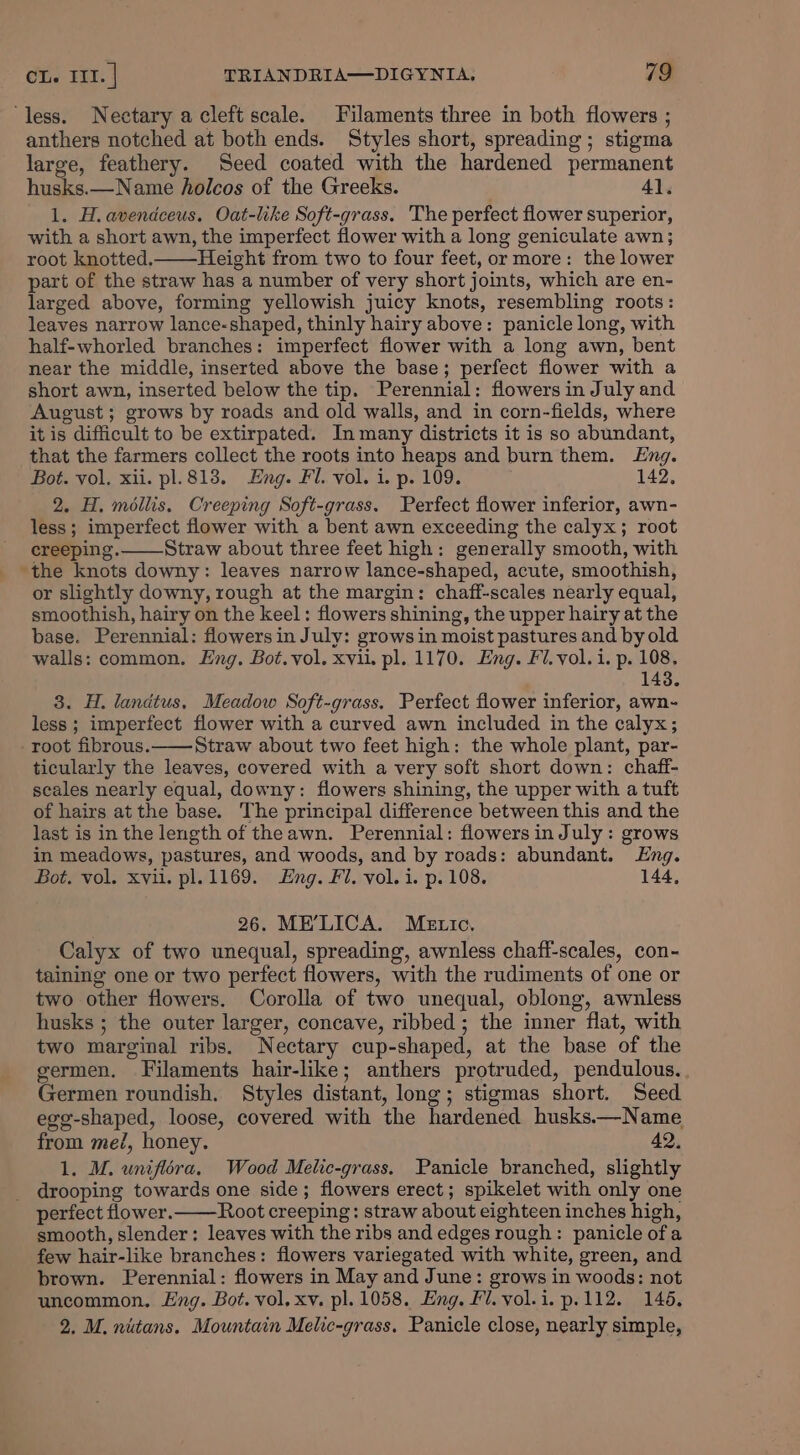 ‘less. Nectary a cleft scale. Filaments three in both flowers ; anthers notched at both ends. Styles short, spreading; stigma large, feathery. Seed coated with the hardened permanent husks.—Name holcos of the Greeks. 4). 1. H. avendceus. Oat-like Soft-grass. The perfect flower superior, with a short awn, the imperfect flower with a long geniculate awn; root knotted. Height from two to four feet, or more: the lower part of the straw has a number of very short joints, which are en- larged above, forming yellowish juicy knots, resembling roots: leaves narrow lance-shaped, thinly hairy above: panicle long, with half-whorled branches: imperfect flower with a long awn, bent near the middle, inserted above the base; perfect flower with a short awn, inserted below the tip. Perennial: flowers in July and August; grows by roads and old walls, and in corn-fields, where it is difficult to be extirpated. In many districts it is so abundant, that the farmers collect the roots into heaps and burn them. Eng. Bot. vol. xii. pl. 813. Eng. Fl. vol. i. p. 109. 142, 2. H. méilis, Creeping Soft-grass. Perfect flower inferior, awn- less; imperfect flower with a bent awn exceeding the calyx; root creeping. Straw about three feet high: generally smooth, with ‘the knots downy: leaves narrow lance-shaped, acute, smoothish, or slightly downy, rough at the margin: chaff-scales nearly equal, smoothish, hairy on the keel: flowers shining, the upper hairy at the base. Perennial: flowers in July: grows in moist pastures and by old walls: common. Eng. Bot.vol. xvii. pl. 1170. Eng. Fl. vol.i. p. 108, 143. 3. H. landtus, Meadow Soft-grass. Perfect flower inferior, awn- less ; imperfect flower with a curved awn included in the calyx; -root fibrous.——Straw about two feet high: the whole plant, par- ticularly the leaves, covered with a very soft short down: chaff- scales nearly equal, downy: flowers shining, the upper with a tuft of hairs at the base. The principal difference between this and the last is in the length of theawn. Perennial: flowers in July: grows in meadows, pastures, and woods, and by roads: abundant. Eng. Bot. vol. xvii. pl. 1169. Eng. Fl. vol. i. p.108. 144, 26. ME’LICA. Metric, Calyx of two unequal, spreading, awnless chaff-scales, con- taining one or two perfect flowers, with the rudiments of one or two other flowers. Corolla of two unequal, oblong, awnless husks ; the outer larger, concave, ribbed; the inner flat, with two marginal ribs. Nectary cup-shaped, at the base of the germen. Filaments hair-like; anthers protruded, pendulous. Germen roundish. Styles distant, long; stigmas short. Seed egg-shaped, loose, covered with the hardened husksx—Name from me, honey. 42, 1. M. uniflora. Wood Melic-grass. Panicle branched, slightly _ drooping towards one side; flowers erect; spikelet with only one perfect flower. Root creeping: straw about eighteen inches high, smooth, slender: leaves with the ribs and edges rough: panicle ofa few hair-like branches: flowers variegated with white, green, and brown. Perennial: flowers in May and June: grows in woods: not uncommon. Eng. Bot. vol. xv. pl. 1058. Eng. Fl. vol.i.p.112. 146. 2. M. nitans. Mountain Melic-grass. Panicle close, nearly simple,