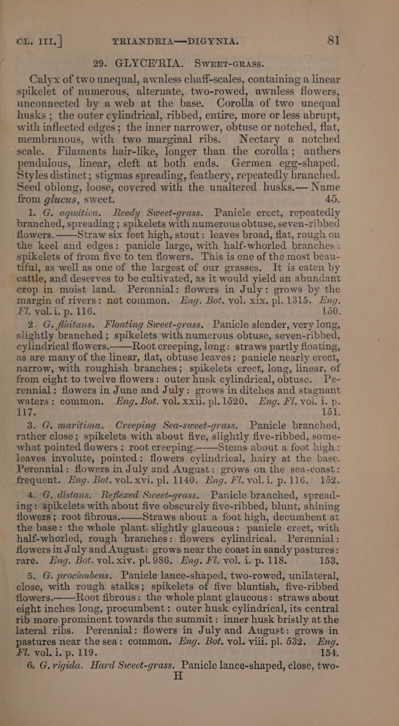 29. GLYCE/RIA. SweEer-Grass. Calyx of two unequal, awnless chaff-scales, containing a linear spikelet of numerous, alternate, two-rowed, awnless flowers, unconnected by a web at the base. Corolla of two unequal husks ; the outer cylindrical, ribbed, entire, more or less abrupt, with inflected edges; the inner narrower, obtuse or notched, flat, membranous, with two marginal ribs. Nectary a notched scale. Filaments hair-like, longer than the corolla; anthers pendulous, linear, cleft at both ends. Germen egg-shaped. Styles distinct; stigmas spreading, feathery, repeatedly branched. Seed oblong, loose, covered with the unaltered husks.— Name from glucus, sweet. 45. 1. G. aqudtica. Reedy Sweet-grass. Panicle erect, repeatedly branched, spreading ; spikelets with numerous obtuse, seven-ribbed flowers. Straw six feet high, stout: leaves broad, fiat, rough on the keel and edges: panicle large, with half-whorled branches : spikelets of from five to ten flowers. This is one of the most beau- tiful, as well as one of the largest of our grasses. It is eaten by cattle, and deserves to be cultivated, as it would yield an abundant crop in moist land. Perennial: flowers in July: grows by the margin of rivers: not common. Lng. Bot. vol. xix. pl. 1315, Eng. Fi. voli. p. 116. 150. 2. G. fluitans. Floating Sweet-grass. Panicle slender, very long, slightly branched ; spikelets with numerous obtuse, seven-ribbed, cylindrical flowers. Root creeping, long: straws partly floating, as are many of the linear, flat, obtuse leaves: panicle nearly erect, narrow, with roughish branches; spikelets erect, long, linear, of from eight to twelve flowers: outer husk cylindrical, obtuse. Pe- rennial: flowers in June and July: grows in ditches and stagnant waters: common. Lng. Bot. vol. xxii. pl.1620. Eng. Fi. vol. 1. p. Lhy. 161. 3. G. maritima. Creeping Sea-sweet-grass. Panicle branched, rather close; spikelets with about five, slightly five-ribbed, some- what pointed flowers ; root creeping. Stems about a foot high: leaves involute, pointed: flowers cylindrical, hairy at the base. Perennial: flowers in July and August: grows on the sea-coast: frequent. Eng. Bot. vol. xvi. pl. 1140. Eng. Fl. vol.i. p.116. 162. 4. G, distans. Reflexed Sweet-grass. Panicle branched, spread- ing: spikelets with about five obscurely five-ribbed, blunt, shining flowers ; root fibrous. Straws about a foot high, decumbent at the base: the whole plant. slightly glaucous: panicle erect, with half-whorled, rough branches: flowers cylindrical. Perennial: flowers in July and August: grows near the coast in sandy pastures: rare. Eng. Bot. vol. xiv. pl. 986. Eng. Fi. vol. i. p. 118. 153. 5. G. procimbens. Panicle lance-shaped, two-rowed, unilateral, close, with rough stalks; spikelets of five bluntish, five-ribbed flowers.—— Root fibrous: the whole plant glaucous: straws about eight inches long, procumbent: outer husk cylindrical, its central rib more prominent towards the summit: inner husk bristly at the lateral ribs. Perennial: flowers in July and August: grows in pastures near thesea: common. Eng. Bot. vol. viii. pl. 532. Eng. FI, vol. i. p. 119. 154. 6. G.rigida. Hard Sweet-grass. Panicle lance-shaped, close, two- H