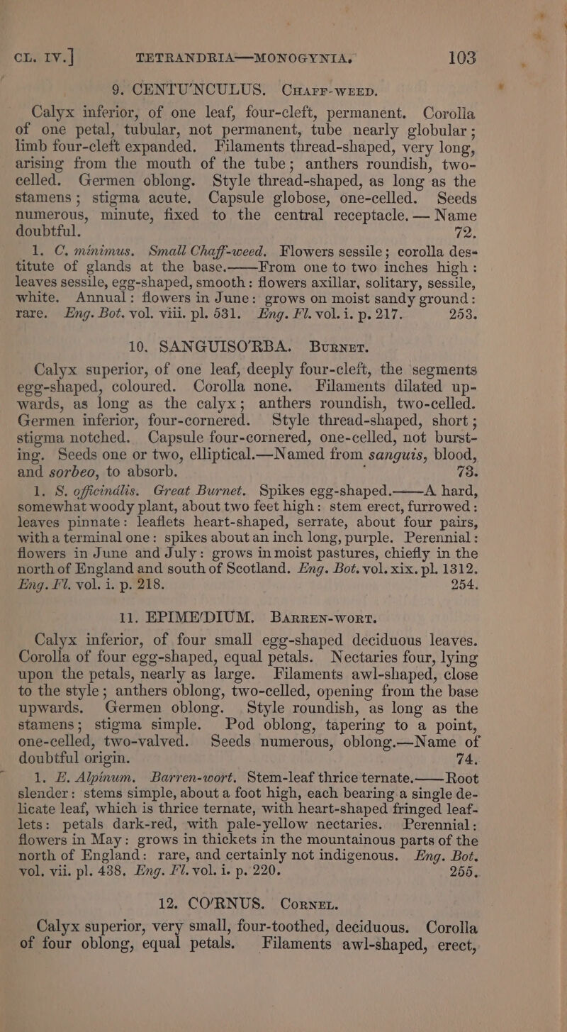 9. CENTU'NCULUS. CyHarr-weep. Calyx inferior, of one leaf, four-cleft, permanent. Corolla of one petal, tubular, not permanent, tube nearly globular ; limb four-cleft expanded, Filaments thread-shaped, very long, arising from the mouth of the tube; anthers roundish, two- celled. Germen oblong. Style thread-shaped, as long as the stamens; stigma acute. Capsule globose, one-celled. Seeds numerous, minute, fixed to the central receptacle. — Name doubtful. 72. 1. C. minimus. Small Chaff-weed. Flowers sessile; corolla des&lt; titute of glands at the base. From one to two inches high : leaves sessile, egg-shaped, smooth: flowers axillar, solitary, sessile, white. Annual: flowers in June: grows on moist sandy ground: rare. Eng. Bot. vol. viii. pl. 531. Eng. Fl. vol.i. p. 217. 253. 10. SANGUISO’RBA. Burner. Calyx superior, of one leaf, deeply four-cleit, the segments egg-shaped, coloured. Corolla none. Filaments dilated up- wards, as long as the calyx; anthers roundish, two-celled. Germen inferior, four-cornered. Style thread-shaped, short ; stigma notched. Capsule four-cornered, one-celled, not burst- ing. Seeds one or two, elliptical— Named from sanguis, blood, and sorbeo, to absorb. { 73. 1. S. officindlis. Great Burnet. Spikes egg-shaped. A hard, somewhat woody plant, about two feet high: stem erect, furrowed: leaves pinnate: leaflets heart-shaped, serrate, about four pairs, with a terminal one: spikes about an inch long, purple. Perennial: flowers in June and July: grows in moist pastures, chiefly in the north of England and south of Scotland. Eng. Bot. vol. xix. pl. 1312. Eng. Fl. vol. i. p. 218. 254. 11. EPIME’/DIUM. Barren-wort. Calyx inferior, of four small egg-shaped deciduous leaves. Corolla of four egg-shaped, equal petals. Nectaries four, lying upon the petals, nearly as large. Filaments awl-shaped, close to the style; anthers oblong, two-celled, opening from the base upwards. Germen oblong. Style roundish, as long as the stamens; stigma simple. Pod oblong, tapering to a point, one-celled, two-valved. Seeds numerous, oblong.—Name of doubtful origin. 74, 1. E. Alpinum. Barren-wort. Stem-leaf thrice ternate.—— Root slender: stems simple, about a foot high, each bearing a single de- licate leaf, which is thrice ternate, with heart-shaped fringed leaf- lets: petals dark-red, with pale-ycllow nectaries. Perennial: flowers in May: grows in thickets in the mountainous parts of the north of England: rare, and certainly not indigenous. Eng. Bot. vol, vii. pl. 4388. Eng. FU. vol. 1. p. 220. 255. 12. CO/RNUS. Cornet. Calyx superior, very small, four-toothed, deciduous. Corolla of four oblong, equal petals. Filaments awl-shaped, erect,