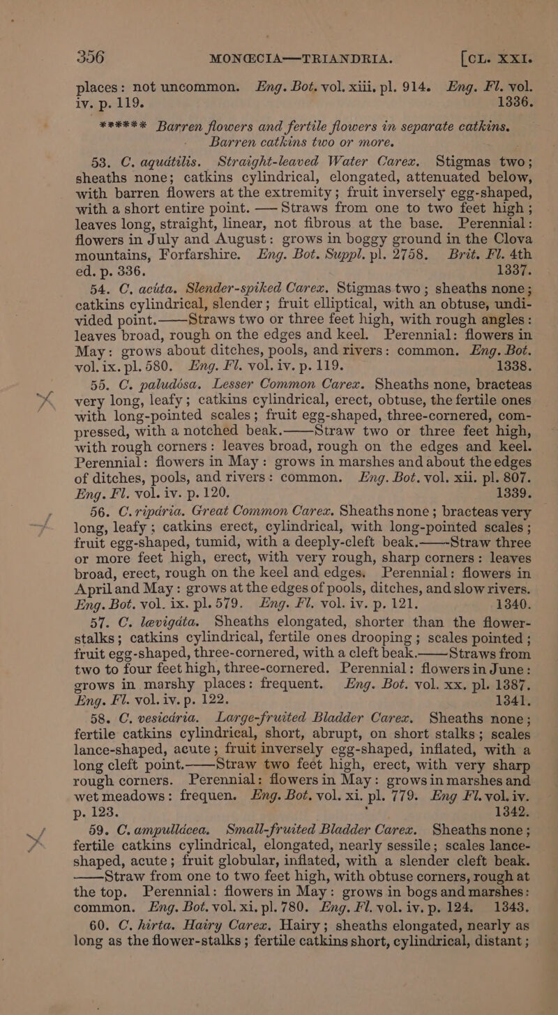 places: not uncommon. Eng. Bot. vol. xiii. pl. 914. Eng. Fl. vol. iv. p. 119. 1336. *etke* Barren flowers and fertile flowers in separate catkins. Barren catkins two or more. 53. C. aqudtilis. Straight-leaved Water Carex. Stigmas two; sheaths none; catkins cylindrical, elongated, attenuated below, with barren flowers at the extremity; fruit inversely egg-shaped, with a short entire point. —-Straws from one to two feet high ; leaves long, straight, linear, not fibrous at the base. Perennial: flowers in July and August: grows in boggy ground in the Clova mountains, Forfarshire. Eng. Bot. Suppl. pl. 2758. Brit. Fl. 4th ed. p. 336. 1337. 54. C. acita. Slender-spiked Carex. Stigmas two; sheaths none; catkins cylindrical, slender; fruit elliptical, with an obtuse, undi- vided point. Straws two or three feet high, with rough angles: leaves broad, rough on the edges and keel. Perennial: flowers in May: grows about ditches, pools, and rivers: common. Eng. Bot. vol.ix. pl. 580. Eng. Fl. vol. iv. p.119. 1338. 55. C. paludésa. Lesser Common Carex. Sheaths none, bracteas very long, leafy; catkins cylindrical, erect, obtuse, the fertile ones with long-pointed scales; fruit egg-shaped, three-cornered, com- pressed, with a notched beak. Straw two or three feet high, with rough corners: leaves broad, rough on the edges and keel. Perennial: flowers in May: grows in marshes and about the edges of ditches, pools, and rivers: common. Lng. Bot. vol. xii. pl. 807. Eng. Fl. vol. iv. p. 120. 1339. 56. C.ripdria. Great Common Carex. Sheaths none ; bracteas very long, leafy ; catkins erect, cylindrical, with long-pointed scales ; fruit egg-shaped, tumid, with a deeply-cleft beak. Straw three or more feet high, erect, with very rough, sharp corners: leaves broad, erect, rough on the keel and edges. Perennial: flowers in April and May : grows at the edges of pools, ditches, and slow rivers. Eng. Bot. vol. ix. pl.579. Eng. Fl. vol. iv. p. 121. 1340. 57. C. levigdta. Sheaths elongated, shorter than the flower- stalks; catkins cylindrical, fertile ones drooping ; scales pointed ; fruit egg-shaped, three-cornered, with a cleft beak.—— Straws from two to four feet high, three-cornered. Perennial: flowersin June: grows in marshy places: frequent. Eng. Bot. vol. xx. pl. 1387. Eng. Fl. vol. iv. p. 122. 1341. 58. C. vesicdria. Large-fruited Bladder Carex. Sheaths none; fertile catkins cylindrical, short, abrupt, on short stalks; scales lance-shaped, acute; fruit inversely egg-shaped, inflated, with a long cleft point.——Straw two feet high, erect, with very sharp rough corners. Perennial: flowersin May: growsin marshes and wet meadows: frequen. Eng. Bot. vol. xi. pl. 779. Eng Fi. vol. iv. p. 123. : 1342. 59. C.ampullicea. Small-fruited Bladder Carex. Sheaths none; fertile catkins cylindrical, elongated, nearly sessile; scales lance- shaped, acute; fruit globular, inflated, with a slender cleft beak. Straw from one to two feet high, with obtuse corners, rough at the top. Perennial: flowers in May: grows in bogs and marshes: common. Eng. Bot. vol. xi. pl. 780. Eng. Fl. vol. iv. p. 124. 1343. 60. C. hirta. Hairy Carex, Hairy; sheaths elongated, nearly as long as the flower-stalks ; fertile catkins short, cylindrical, distant ;