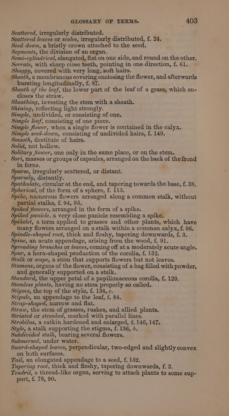 Scattered, irregularly distributed. Scattered leaves or scales, irregularly distributed, f, 24. Seed-down, a bristly crown attached to the seed. Segments, the division of an organ. Semi-cylindrical, elongated, flat on one side, and round on the other. Serrate, with sharp close teeth, pointing in one direction, f. 61. Shaggy, covered with very long, soft hairs. Sheath, a membranous covering enclosing the flower, and afterwards bursting longitudinally, f. 87. } Sheath of the leaf, the lower part of the leaf of a grass, which en- closes the straw. Sheathing, investing the stem with a sheath. Shining, reflecting light strongly. Stmple, undivided, or consisting of one. Simple leaf, consisting of one piece. Simple flower, when a single flower is contained in the calyx. Simple seed-down, consisting of undivided hairs, f. 149. Smooth, destitute of hairs. Solid, not hollow. Solitary fiower, one only in the same place, or on the stem. Sor, masses or groups of capsules, arranged on the back of the frond in ferns. Sparse, irregularly scattered, or distant. Sparsely, distantly. Spathulate, circular at the end, and tapering towards the base, f. 38, Spherical, of the form of a sphere, f. 113. Spike, numerous flowers arranged along a common stalk, without _ partial stalks, f. 94, 95. Spiked fiowers, arranged in the form of a spike. Spiked panicle, a very close panicle resembling a spike. Sptkelet, a term applied to grasses and other plants, which have many flowers arranged on astalk within a common calyx, f. 96. Spindle-shaped root, thick and fleshy, tapering downwards, f. 3, Spine, an acute appendage, arising from the wood, f,. 91. Spreading branches or leaves, coming off at a moderately acute angle. Spur, a horn-shaped production of the corolla, f. 132. Stalk or scape, a stem that supports flowers but not leaves. Stamens, organs of the flower, consisting of a bag filled with powder, and generally supported on a stalk. Standard, the upper petal of a papilionaceous corolla, f. 129. Stemless plants, having no stem properly so called. Stigma, the top of the style, f. 136, c. Stipule, an appendage to the leaf, f, 84. Strap-shaped, narrow and flat. Straw, the stem of grasses, rushes, and allied plants. Striated or streaked, marked with parallel lines. Strobilus, a catkin hardened and enlarged, f. 146, 147. Style, a stalk supporting the stigma, f. 136, 0. Subdivided stalk, bearing several flowers. Submersed, under water. Sword-shaped leaves, perpendicular, two-edged and slightly convex on both surfaces. Tail, an elongated appendage to a seed, f. 152. Tapering root, thick and fleshy, tapering downwards, f. 3. Tendril, a thread-like organ, serving to attach plants to some sup- port, f. 78, 90.