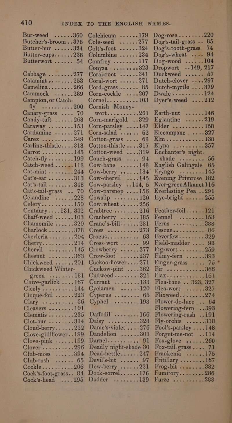 Bur-weed Butcher’s-broom ..378 Butter-bur ......: Butter-cups..... +238 Butterwort ...... 504 Cabbage ..,.....277 Calamint -....... 253 Camelina........ 266 Cammock ......289 Campion, or Catch- Valerie pe Wie! aot. s DOO Canary-grass .... 70 Candy-tuft ...... 268 Caraway ........ 153 Cardamine ...... 271 ATOR ee. sans 349 Carline-thistle....318 (CaerOties a ce ee 145 Catch-fly’.. 2223 .. 199 Catch-weed...... 118 Catemint .. «sce 244: Cats-Carss so voces bs 9 Cat’s-tail ........348 Cat’s-tail-grass .. 70 Celangine ~ +... 5 228 CEIBTY ose ones oie ss 150 Centaury....131, 332 Chaff-weed ...... 103 Chamomile ...... 320 Gharlock:;. +... kao Cherieria... = ts... 204 COCR: +0, 2 sciuatte ole 214 Chervil .145 WEDGE sic 6. 6s. 6 6 3863 Chickweed ...... 201 Chickweed Winter- age Oy Wee ae 181 Chive-garlick .. ..167 GIy eee i sion 144 Cinque-foil ...... 223 CI BRY fee sc o&gt; ale tee 56 Clenvers tesco cchu ¢ 101 CUEXDELIS so 5 00s 09 235 Clot War hts eeu 314 Cloud-berry...... 222 Clove-gilliflower. .199 Clove-pink ...... 199 (GlOVE iar) cceccetetns 296 Cinb-moss * s:5. Clb -FUSh pie oie JOD Cock’s-foot-grass.. 84 Cock’s-head ....295 Colchicum ..... 179 @ole-seed -...%« OA | Colt’s-foot ...-..d24 Columbine ...... 234 Comfrey ........ 117 Conyza eo eead2d Coral-root'......041 (oral-WoOrt sou... « ay Cord-grass ...... 85 Corn-cockle - 207 COrmel. «5% sneee 103 Cornish Money- WOME ols sleraedors 261 Corn-marigold ..329 Corn-parsley ... Corn-salad Cotton-grass .... 68 Cotton-thistle ....317 Cotton-weed .... Couch-grass .... 94 Cow-bane Cow-chervil Cow-parsley ..144, 5 Cow-parsnep ....156 COMSII . - 6 cep as 120 Cow-wheat ......256 Crabireéesses vos es 216 Cranberry ...... 185 Crane’s-bill. ... .. 281 CLASS TS, a's a ates oe Grocuaie sc eoiecwe 63 (Crosseworte. creme 99 Crowberry ......377 Crow-foot * .. 2... ond Cuckoo-flower.. ..271 Cuckow-pint ....362 Cudweed........ 321 CGUIANIG Ne ooo os 133 Cyclamen ...... 120 Cyperus ........ 65 Cypliel 5... 2... 198 Daoanl ceo ckeye 166 JOaIRE Pan steve sia hau 328 Dame’s-violet .. ..276 Dandelion ......308 StaUT GE) Cclk eriae-&lt; ie 91 Deadly night-shade 30 Dead-nettle...... 247 Denil’s-bit= ..). 0.s 05, oe Dew-berry ...... 221 Dock-sorrel...... 176 Dsoddeyvs. oo le 139 Dog-rose....---- 220 Dog’s-tail-grass .. 85 Dog’s-tooth-grass 74 Dog’s-wheat .... 94 Dog-wood ...... 104 Dropwort ..149, 217 Duckweed ...... 57 Dutch-clover ....297 Dutch-myrtle ....379 Dwale2. ..)-cner 124 Dyer’s-weed ....212 Earth-nut ...... 146 Eglantine ......219 Bilder “oni &gt; seer 158 Elecampane . ....327 Elm .. 00. «eauien 138 Blyna” &lt;2 cle 20 ee Enchanter’s night- shade ..» »». qmienene English Galingale 65 Kryngo «+ «iclpe 145 Evening Primrose 182 Ever-greenAlkanet 116 Everlasting Pea ..291 Eye-bright ...... 255 Feather-foil......121 Fennel ©... oe 153 Ferns... sss. 388 Feseue.... shee 86 Feverfew........ 329 Field-madder .... 98 Fig-wort ........ 259 Filmy-fern ...... 393 Finger-grass .... 75 Bit ois.e esa ee 366 Blak «awe «ene ealtt Flea-bane .. 323, 327 Flea-wort .. aa. Onn Flixweed........274 Flower-de-luce _.. 64 Flowering-fern ..393 Flowering-rush ..191 Fly-orchis ...... 338 Fool’s-parsley .. ..148 Forget-me-not ..114 Fox-glove ......260 Fox-tail-grass.... 71 Frankenia ...... Pritillary ....2 coe 167 Frog-bit gis eae Pumitory. . Saueee 286 Furze ee