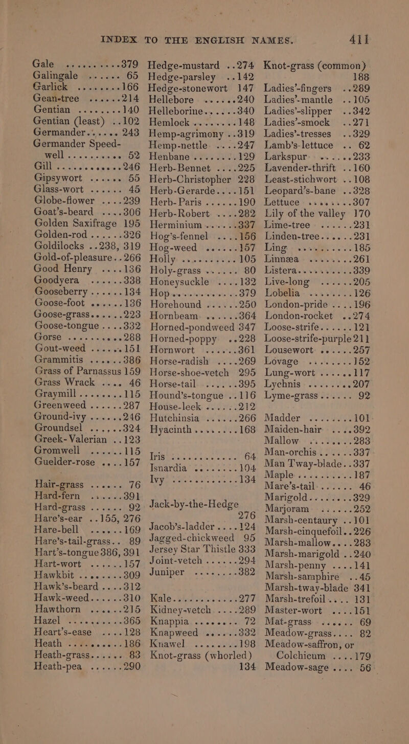 Galina. cate as Galingale ...... 65 Sraricle . . e.iss as 166 Gean-tree ......214 Gentian ........ 140 Gentian (least) ..102 Germander...... 243 Germander Speed- ela ose e ogee sero Ry. ecle « cen POE Gipsywort ..... - 55 Glass-wort ...... 45 Globe-flower ....239 Goat’s-beard ....306 Gold-of-pleasure. . 266 Good Henry ....136 Goodyera ...... Gooseberry ...... Goose-foot ..... Goose-grass...... Goose-tongue .. ..332 Gorse ...... erate: Gout-weed ..... koe Grammitis ...... 386 Grass of Parnassus 159 Grass Wrack .... 46 Oe) a 115 Greenweed...... 287 Ground-ivy ...... 246 Groundsel ...... 324 Greek- Valerian ..123 Gromwell ...... 115 Guelder-rose ....157 Hair-grass ...... 76 Hiafaetern 9.4... 6. 391 Hard-grass ...... 92 Hare’s-ear ..155, 276 Hare-bell - 169 Hare’s-tail-grass.. 89 Hart’s-tongue 386, 391 lAYt=WOrt) .\s 4.4) 157 Hawkbit ........309 Hawk’s-beard ....312 Hawk-weed...... 310 Hawthorn ......215 PiaZet PE fs aulet. on 365 Heart’s-ease -128 FIGAth (Pins w she's Heath-grass...... Heath-pea ...... 290 TO THE ENGLISH Hedge-mustard ..274 Hedge-parsley ..142 Hedge-stonewort 147 Hellebore . «».s&lt;s 240 Helleborine.....-. 340 EIT OGK paws cc rasrore el 148 Hemp-agrimony ..319 Hemp-nettle ....247 Henbane ers een Herb-Bennet ....225 Herb-Christopher 228 Herb-Gerarde....151 Herb- Paris eoses ee Herb-Robert. ....282 Herminium...... 337 Hog’s-fennel 156 Hog-weed ...... 157 Holly ws gen 105 Holy-grass ...... 80 Honeysuckle 132 TPO Winer achedchoreneray. tom, 379 Horehound ...... 250 Hornbeam. ......364 Horned-pondweed 347 Horned-poppy ..228 Hornwort ...... 361 Horse-radish ....269 Horse-shoe-vetch 295 Florse-tail.. ¢ 004% 395 Hound’s-tongue ..116 House-leek ...... 212 Hiitehinsia oo. o/.% 266 Hyacinth........168 Peet hy we oe 64 [pic heen amma t t 194. Todi ote st sis a oe a 134 Jack-by-the-Hedge 276 Jacob’s-ladder....124 Jagged-chickweed 95 Jersey Star Thistle 333 Joint-vetch ...... 294 Juiiper.. 6.4.24) 382 Wale. Wid toa bis AQT Kidney-vetch. ....289 Kolapiiia,.-+ 5.22 Knapweed ......: Knawel ........198 Knot-grass (whorled) 134 Ail Knot-grass (common) 188 Ladies’-fingers ..289 Ladies’-mantle ..105 Ladies’-slipper ..342 Ladies’-smock ..271 Ladies’-tresses ..329 Lamb’s-lettuce .. 62 Larkspur .... 4233 Lavender-thrift ..160 Least-stichwort ..108 Leopard’s-bane ..328 Lettuce: .saess.. 307 Lily of the valley 170 Piimeé-tree - 03... 231 Linden-tree...... 231 Ling: «2. sne. 185 Pimms awkan ss 261 Misterda .. ue ieee 339 Live-long ...... 205 Hobelia 2.4.80. 126 London-pride .. ..196 London-rocket ..274 Loose-strife...... 121 Loose-strife-purple 211 Lousewort ......257 Lovage ........ 152 Lung-wort ..... 117 Lychnis 0. 205 207 Lyme-grass...... 92 Madder 101 Maiden-hair 392 Mallow: «0: .2oe 283 Man-orchis ......337 Man Tway-blade. .337 Maple «..5..0.0. 187 Mare’s-tail:...... 46 Marigold... 23... 329 Marjoram. ...... Zon Marsh-centaury ..101 Marsh-cinquefoil. .226 Marsh-mallow....283 Marsh-marigold ..240 Marsh-penny ....141 Marsh-saraphire ..45 Marsh-tway-blade 341 Marsh-trefoil.... 131 Master-wort ....151 Mat-grass ...... 69 Meadow-grass.... 82 Meadow-saffron, or Colchicum ....179 Meadow-sage .... 56