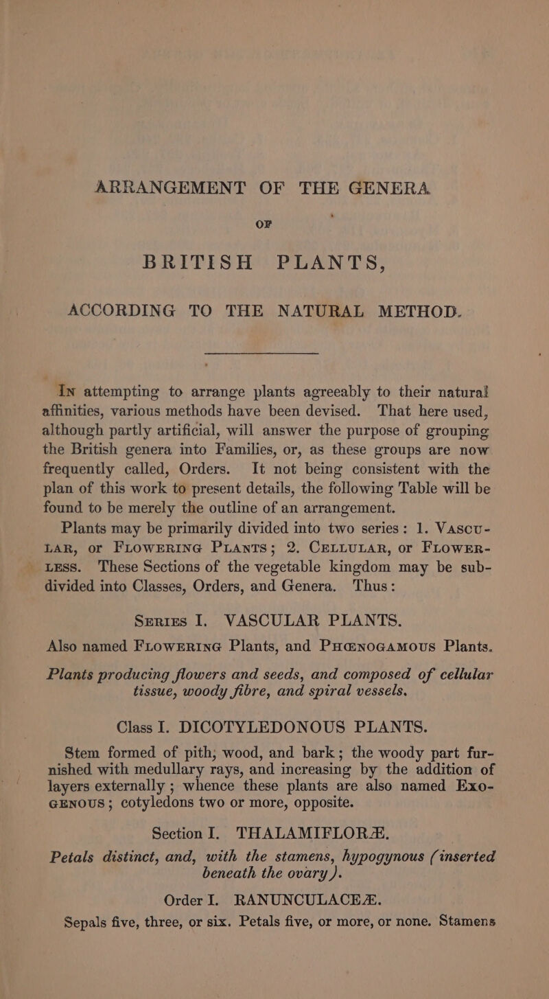 ARRANGEMENT OF THE GENERA OF BRITISH PLANTS, ACCORDING TO THE NATURAL METHOD. In attempting to arrange plants agreeably to their natural affinities, various methods have been devised. ‘That here used, although partly artificial, will answer the purpose of grouping the British genera into Families, or, as these groups are now frequently called, Orders. It not being consistent with the plan of this work to present details, the following Table will be found to be merely the outline of an arrangement. Plants may be primarily divided into two series: 1. Vascu- LAR, or FLowERING Puants; 2. CELLULAR, or FLOWER- Less. These Sections of the vegetable kingdom may be sub- divided into Classes, Orders, and Genera. Thus: Series I, VASCULAR PLANTS. Also named FLowERinG Plants, and Poa@noagamous Plants. Plants producing flowers and seeds, and composed of cellular tissue, woody fibre, and spiral vessels. Class I. DICOTYLEDONOUS PLANTS. Stem formed of pith, wood, and bark; the woody part fur- nished with medullary rays, and increasing by the addition of layers externally ; whence these plants are also named Exo- GENOUS; cotyledons two or more, opposite. Section I. THALAMIFLOR4#. Petals distinct, and, with the stamens, hypogynous (inserted beneath the ovary ). Order I. RANUNCULACEZ. Sepals five, three, or six. Petals five, or more, or none. Stamens