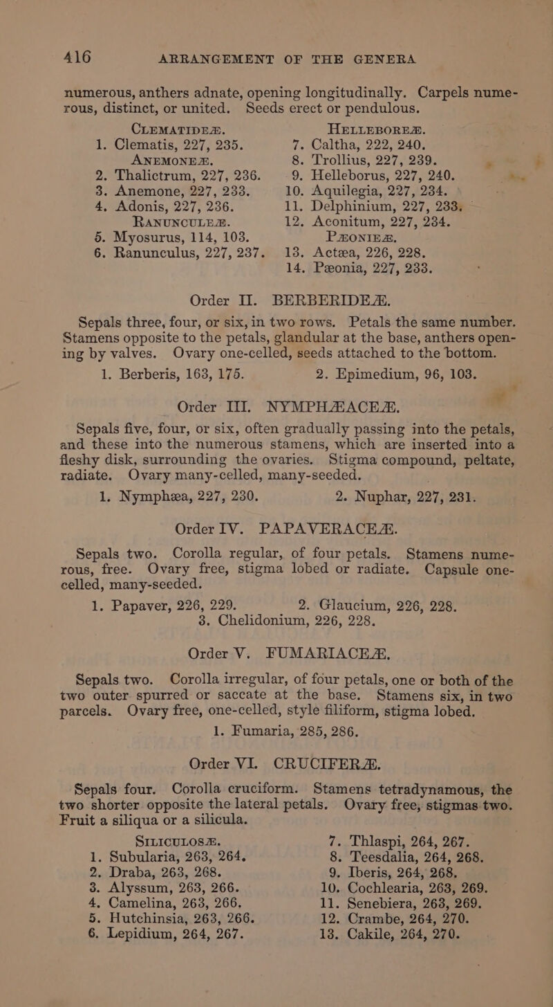 numerous, anthers adnate, opening longitudinally. Carpels nume- rous, distinct, or united. Seeds erect or pendulous. CLEMATIDEZ. HELLEBORES. 1. Clematis, 227, 235. 7. Caltha, 222, 240, ANEMONES. 8. Trollius, 227, 239. . 2. Thalictrum, 227, 236. 9. Helleborus, 227, 240. a 3. Anemone, 227, 233. 10. Aquilegia, 227, 234. 4, Adonis, 227, 236. 11. Delphinium, 227, 233. ~ RANUNCULER. 12. Aconitum, 227, 234. 5. Myosurus, 114, 103. PHONIEZ. 6. Ranunculus, 227, 237. 138. Acteea, 226, 228. 14, Peeonia, 227, 233. Order II. BERBERIDEZ. Sepals three, four, or six,in two rows. Petals the same number. Stamens opposite to the petals, glandular at the base, anthers open- ing by valves. Ovary one-celled, seeds attached to the bottom. 1. Berberis, 163, 175. 2. Epimedium, 96, 103. af . Order ITI]. NYMPHAACEZ. . Sepals five, four, or six, often gradually passing into the petals, and these into the numerous stamens, which are inserted into a fleshy disk, surrounding the ovaries. Stigma compound, peltate, radiate. Ovary many-celled, many-seeded. 1. Nymphea, 227, 230. 2. Nuphar, 227, 231. Order IV. PAPAVERACE. Sepals two. Corolla regular, of four petals. Stamens nume- rous, free. Ovary free, stigma lobed or radiate. Capsule one- celled, many-seeded. 1. Papaver, 226, 229. 2. Glaucium, 226, 228. 3. Chelidonium, 226, 228. Order V. FUMARIACEZ, Sepals two. Corolla irregular, of four petals, one or both of the two outer spurred or saccate at the base. Stamens six, in two parcels. Ovary free, one-celled, style filiform, stigma lobed. 1. Fumaria, 285, 286. Order VI. CRUCIFERZ. Sepals four. Corolla cruciform. Stamens tetradynamous, the two shorter opposite the lateral petals. Ovary free, stigmas two. Fruit a siliqua or a silicula. SILICULOSZ. 7. Thlaspi, 264, 267. 1. Subularia, 263, 264, 8. Teesdalia, 264, 268. 2. Draba, 263, 268. 9. Iberis, 264, 268. 3. Alyssum, 263, 266. 10. Cochlearia, 263, 269. 4, Camelina, 263, 266. 11. Senebiera, 263, 269. 5. Hutchinsia, 263, 266. 12. Crambe, 264, 270. 6. Lepidium, 264, 267. 13. Cakile, 264, 270.