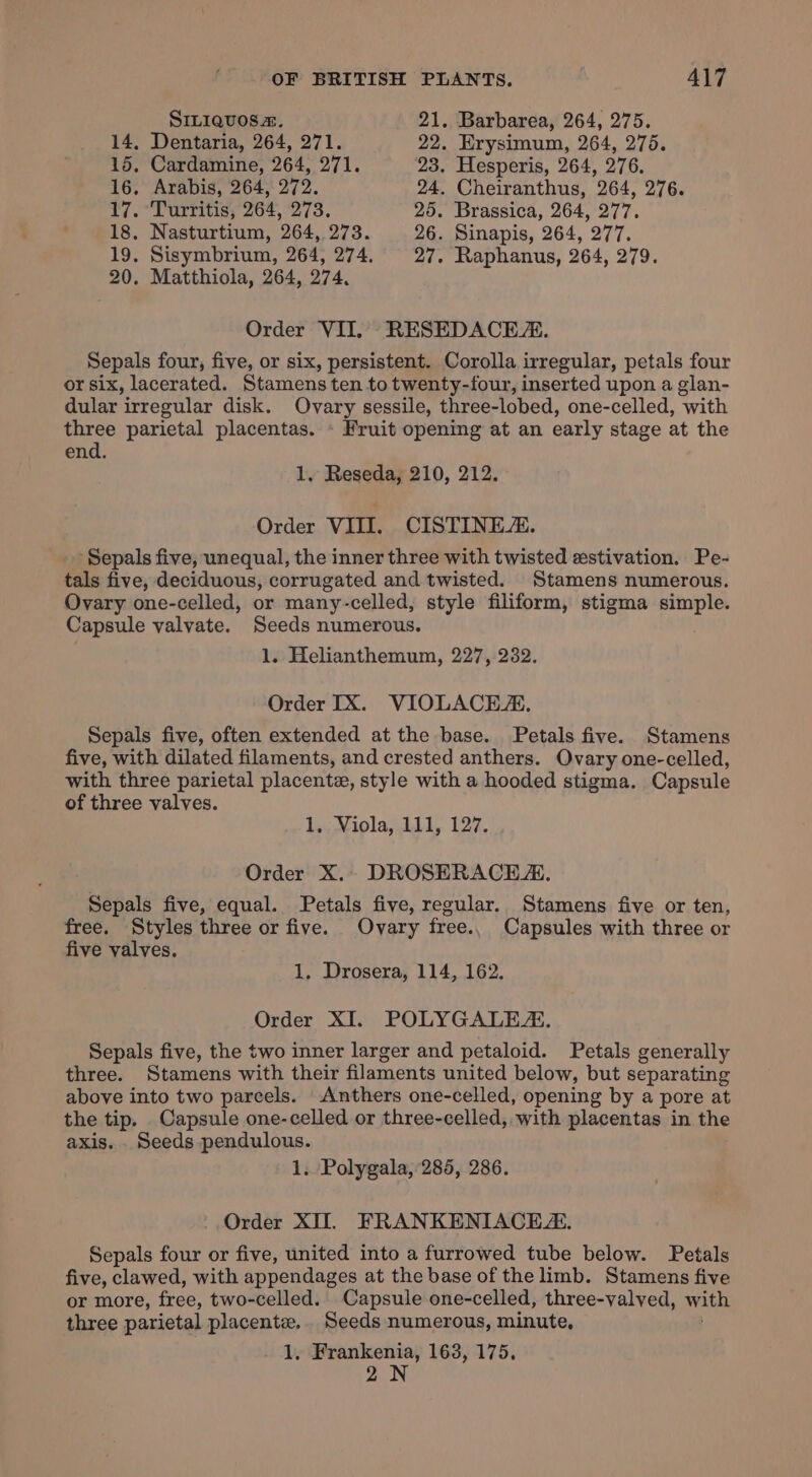 SILIQuoOsz&amp;. 21. Barbarea, 264, 275. 14, Dentaria, 264, 271. 22. Erysimum, 264, 275. 15, Cardamine, 264, 271. 23. Hesperis, 264, 276. 16, Arabis, 264, 272. 24. Cheiranthus, 264, 276. 77. Vurritisy 207, 275. 25. Brassica, 264, 277. 18. Nasturtium, 264, 273. 26. Sinapis, 264, 277. 19, Sisymbrium, 264, 274. 27. Raphanus, 264, 279. 20. Matthiola, 264, 274, Order VII. RESEDACEA. Sepals four, five, or six, persistent. Corolla irregular, petals four or six, lacerated. Stamens ten to twenty-four, inserted upon a glan- dular irregular disk. Ovary sessile, three-lobed, one-celled, with three parietal placentas. - Fruit opening at an early stage at the end. 1, Reseda, 210, 212. Order VIII. CISTINEZ. Sepals five, unequal, the inner three with twisted estivation. Pe- tals five, deciduous, corrugated and twisted. Stamens numerous. Ovary one-celled, or many-celled, style filiform, stigma simple. Capsule valvate. Seeds numerous. 1. Helianthemum, 227, 232. Order IX. VIOLACEA. Sepals five, often extended at the base. Petals five. Stamens five, with dilated filaments, and crested anthers. Ovary one-celled, with three parietal placente, style with a hooded stigma. Capsule of three valves. La wiola, dil, 127. Order X.. DROSERACEA, Sepals five, equal. Petals five, regular. Stamens five or ten, free. Styles three or five. Ovary free., Capsules with three or five valves. 1, Drosera, 114, 162. Order XI. POLYGALEA. Sepals five, the two inner larger and petaloid. Petals generally three. Stamens with their filaments united below, but separating above into two parcels. Anthers one-celled, opening by a pore at the tip. Capsule one-celled or three-celled, with placentas in the axis. . Seeds pendulous. 1. Polygala, 285, 286. Order XII. FRANKENIACE. Sepals four or five, united into a furrowed tube below. Petals five, clawed, with appendages at the base of the limb. Stamens five or more, free, two-celled. Capsule one-celled, three-valved, with three parietal placente. Seeds numerous, minute, 1, Frankenia, 163, 175, 2N