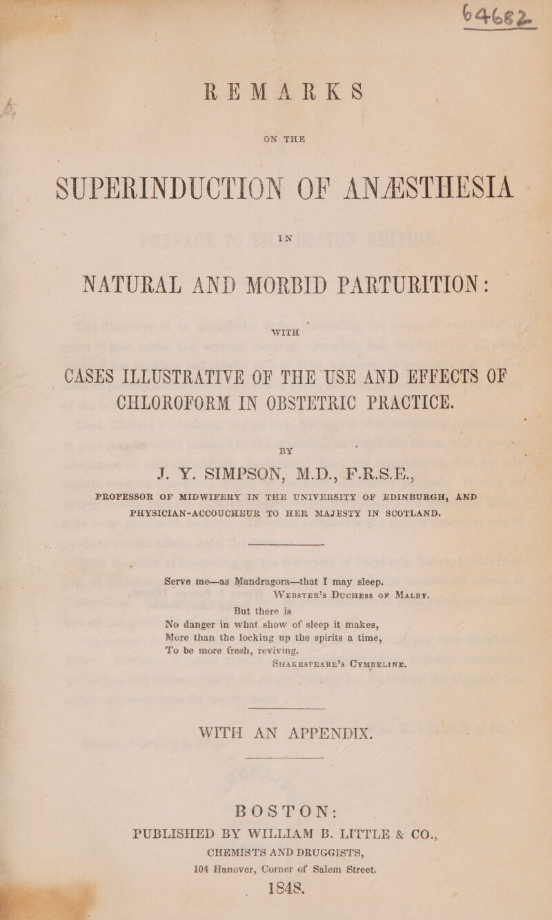 —- 64682. REMARKS ON THE SUPERINDUCTION OF ANASTHESTA — IN NATURAL AND MORBID PARTURITION: WITH CASES ILLUSTRATIVE OF THE USE AND EFFECTS OF CHLOROFORM IN OBSTETRIC PRACTICE. BY J. Y. SIMPSON, M.D., F.R.S.E,, PROFESSOR OF MIDWIFERY IN THE UNIVERSITY OF EDINBURGH, AND PHYSICIAN-ACCOUCHEUR TO HER MAJESTY IN SCOTLAND, Serve me—as Mandragora—that I may sleep. Wesster’s Ducuess or Maupy. But there is : No danger in what show of sleep it makes, More than the locking up the spirits a time, To be more fresh, reviving. SHAKESPEARE’s CYMBELINE, WITH AN APPENDIX. BOSTON: PUBLISHED BY WILLIAM B. LITTLE &amp; CO., CHEMISTS AND DRUGGISTS, 104 Hanover, Corner of Salem Street. 1848,