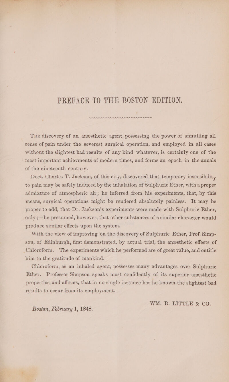 PREFACE TO THE BOSTON EDITION. Tue discovery of an anesthetic agent, possessing the power of annulling all sense of pain under the severest surgical operation, and employed in all cases without the slightest bad results of any kind whatever, is certainly one of the of the nineteenth century. Doct. Charles T. Jackson, of this city, discovered that temporary insensibility to pain may be safely induced by the inhalation of Sulphuric Ether, with a proper admixture of atmospheric air; he inferred from his experiments, that, by this means, surgical operations might be rendered absolutely painless. It may be proper to add, that Dr. Jackson’s experiments were made with Sulphuric Ether, only ;—he presumed, however, that other substances of a similar character would produce similar effects upon the system. With the view of improving on the discovery of Sulphuric Ether, Prof. Simp- son, of Edinburgh, first demonstrated, by actual trial, the anesthetic effects of him to the gratitude of mankind. Chloroform, as an inhaled agent, possesses many advantages over Sulphuric Ether. Professor Simpson speaks most confidently of its superior anesthetic properties, and affirms, that in no single instance has he known the slightest bad results to occur from its employment. WM. B. LITTLE &amp; CO. Boston, February 1, 1848.