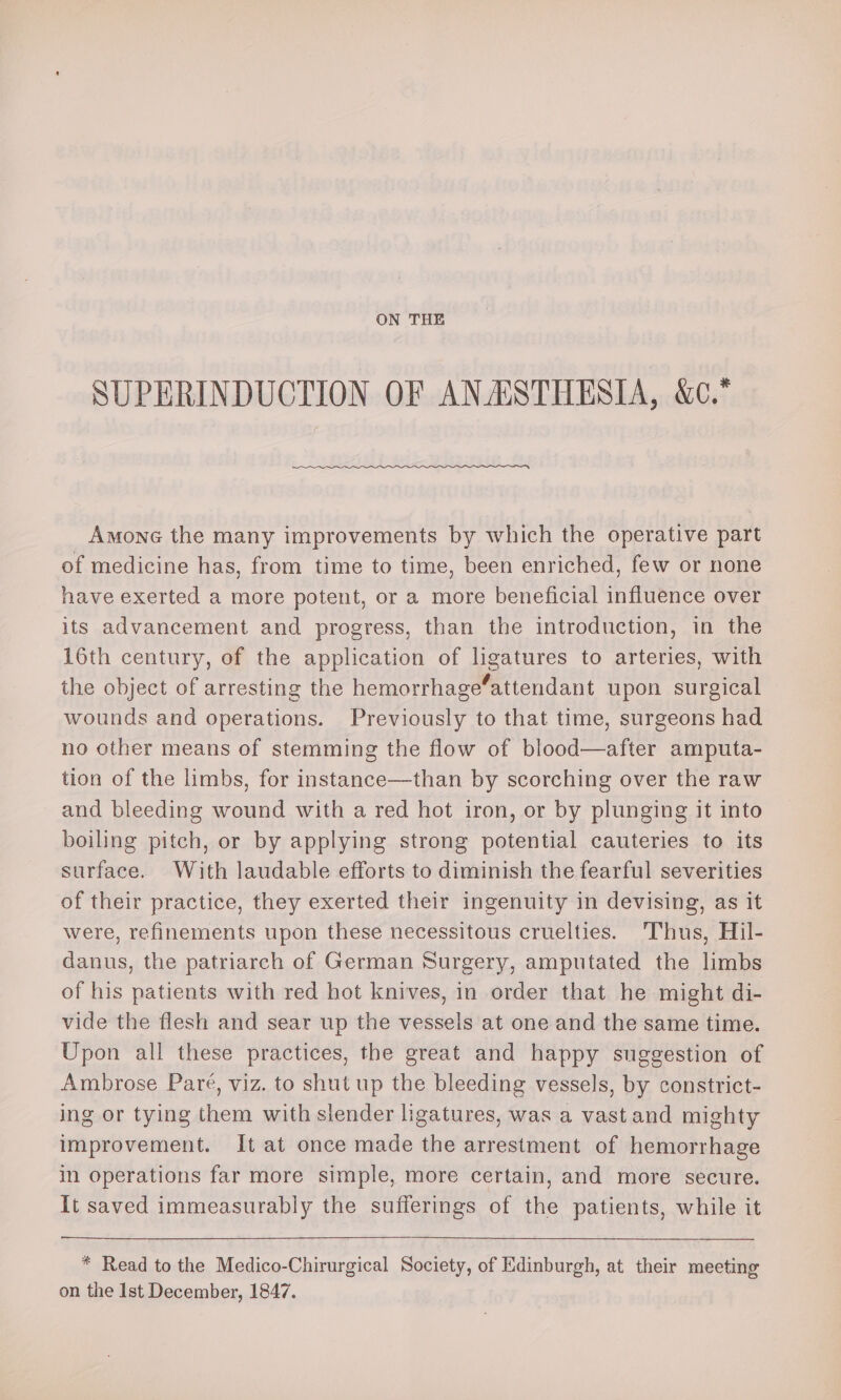 ON THE SUPERINDUCTION OF ANAISTHESIA, &amp;c.* Amone the many improvements by which the operative part of medicine has, from time to time, been enriched, few or none have exerted a more potent, or a more beneficial influence over its advancement and progress, than the introduction, in the 16th century, of the application of ligatures to arteries, with the object of arresting the hemorrhage‘attendant upon surgical wounds and operations. Previously to that time, surgeons had no other means of stemming the flow of blood—after amputa- tion of the limbs, for instance—than by scorching over the raw and bleeding wound with a red hot iron, or by plunging it into boiling pitch, or by applying strong potential cauteries to its surface. With laudable efforts to diminish the fearful severities of their practice, they exerted their ingenuity in devising, as it were, refinements upon these necessitous cruelties. Thus, Hil- danus, the patriarch of German Surgery, amputated the limbs of his patients with red hot knives, in order that he might di- vide the flesh and sear up the vessels at one and the same time. Upon all these practices, the great and happy suggestion of Ambrose Pare, viz. to shut up the bleeding vessels, by constrict- ing or tying them with slender ligatures, was a vast and mighty improvement. It at once made the arrestment of hemorrhage in operations far more simple, more certain, and more secure. It saved immeasurably the sufferings of the patients, while it * Read to the Medico-Chirurgical Society, of Edinburgh, at their meeting on the Ist December, 1847.