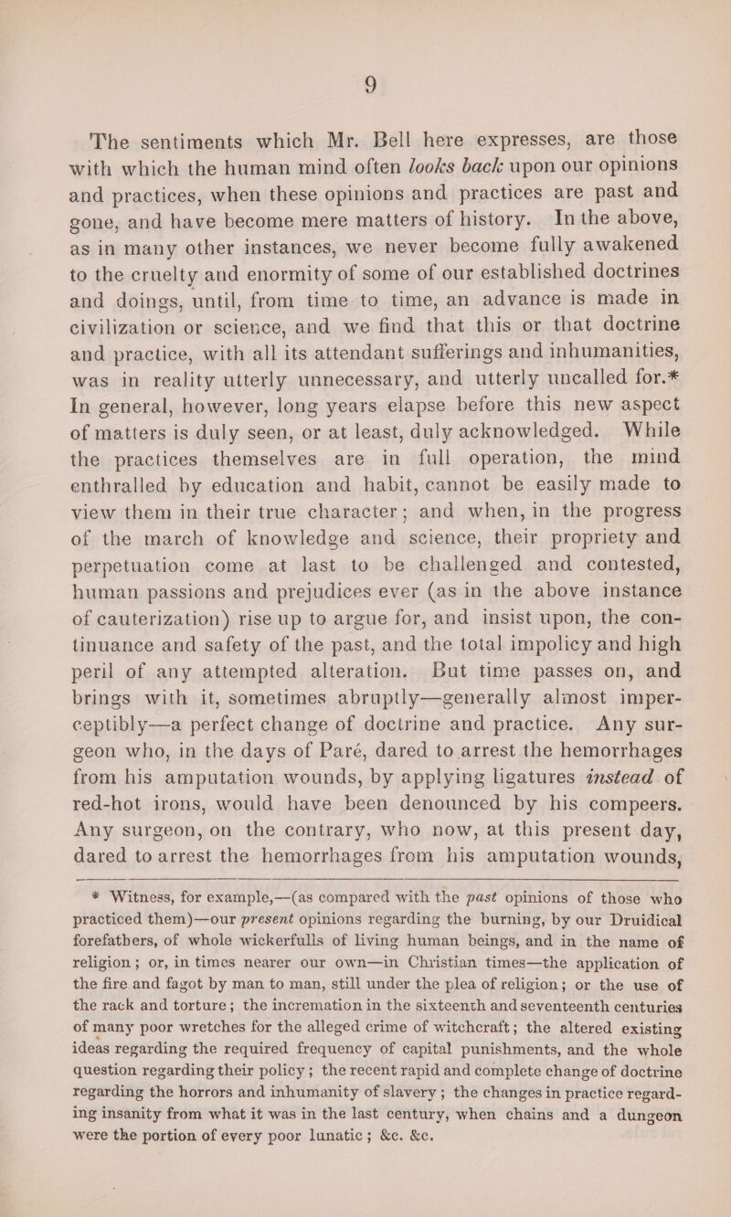 8 The sentiments which Mr. Bell here expresses, are those with which the human mind often looks back upon our opinions and practices, when these opinions and practices are past and gone, and have become mere matters of history. In the above, as in many other instances, we never become fully awakened to the cruelty and enormity of some of our established doctrines and doings, until, from time to time, an advance is made in civilization or science, and we find that this or that doctrine and practice, with all its attendant sufferings and inhumanities, was in reality utterly unnecessary, and utterly uncalled for.* In general, however, long years elapse before this new aspect of matters is duly seen, or at least, duly acknowledged. While the practices themselves are in full operation, the mind enthralled by education and habit, cannot be easily made to view them in their true character; and when, in the progress of the march of knowledge and science, their propriety and perpetuation come at last to be challenged and contested, human passions and prejudices ever (as in the above instance of cauterization) rise up to argue for, and insist upon, the con- tinuance and safety of the past, and the total impolicy and high peril of any attempted alteration. But time passes on, and brings with it, sometimes abruptly—generally almost imper- ceptibly-——a perfect change of doctrine and practice. Any sur- geon who, in the days of Paré, dared to arrest the hemorrhages from his amputation wounds, by applying ligatures instead of red-hot irons, would have been denounced by his compeers. Any surgeon, on the contrary, who now, at this present day, dared to arrest the hemorrhages from his amputation wounds, * Witness, for example,—(as compared with the past opinions of those who practiced them)—our present opinions regarding the burning, by our Druidical forefathers, of whole wickerfulls of living human beings, and in the name of religion ; or, in times nearer our own—in Christian times—the application of the fire and fagot by man to man, still under the plea of religion; or the use of the rack and torture; the incremation in the sixteenth and seventeenth centuries of many poor wretches for the alleged crime of witchcraft; the altered existing ideas regarding the required frequency of capital punishments, and the whole question regarding their policy; the recent rapid and complete change of doctrine regarding the horrors and inhumanity of slavery ; the changes in practice regard- ing insanity from what it was in the last century, when chains and a dungeon were the portion of every poor lunatic; &amp;c. &amp;c.