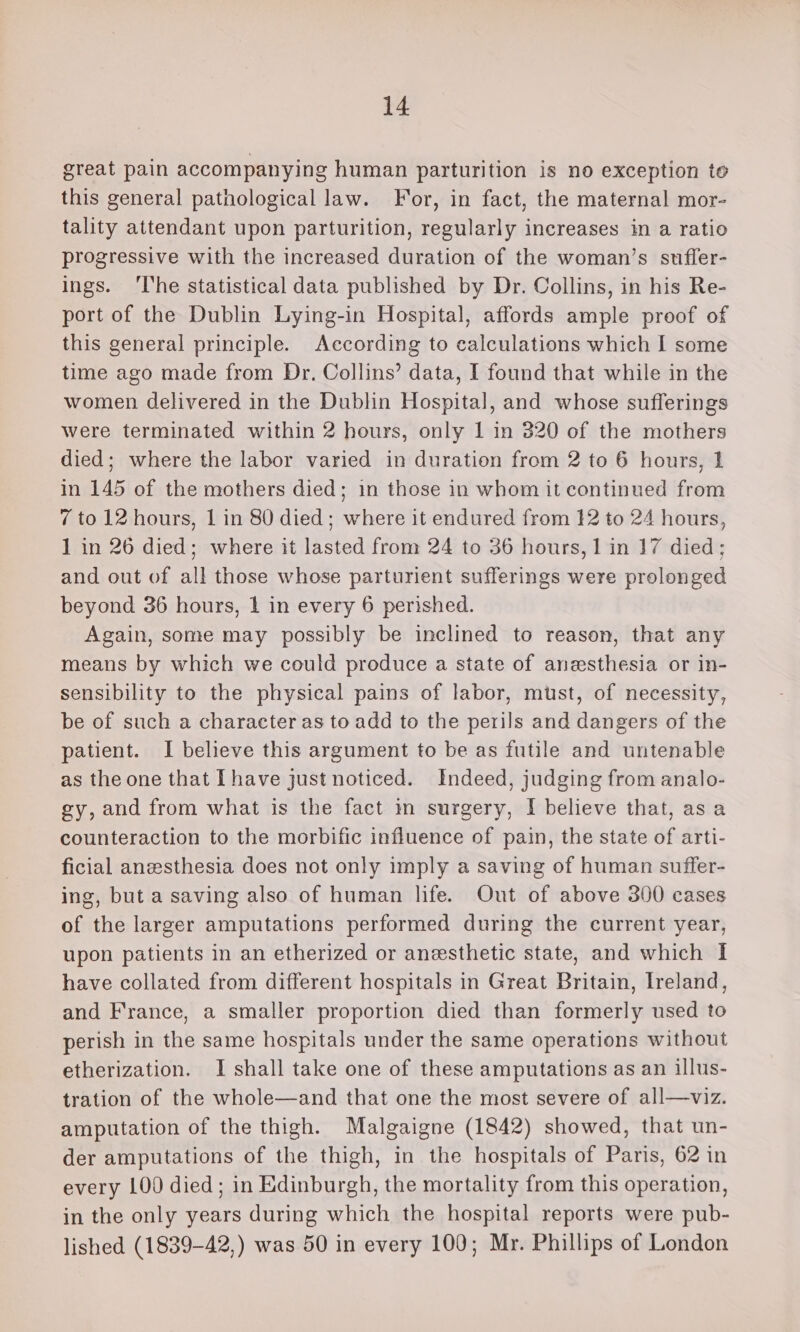 great pain accompanying human parturition is no exception to this general pathological law. For, in fact, the maternal mor- tality attendant upon parturition, regularly increases in a ratio progressive with the increased duration of the woman’s sufler- ings. ‘The statistical data published by Dr. Collins, in his Re- port of the Dublin Lying-in Hospital, affords ample proof of this general principle. According to calculations which I some time ago made from Dr, Collins’ data, I found that while in the women delivered in the Dublin Hospital, and whose sufferings were terminated within 2 hours, only 1 in 320 of the mothers died; where the labor varied in duration from 2 to 6 hours, 1 in 145 of the mothers died; in those in whom it continued from 7 to 12 hours, 1 in 80 died; where it endured from 12 to 24 hours, 1 in 26 died; where it lasted from 24 to 36 hours, 1 in 17 died; and out of all those whose parturient sufferings were prolonged beyond 36 hours, 1 in every 6 perished. Again, some may possibly be inclined to reason, that any means by which we could produce a state of anesthesia or in- sensibility to the physical pains of labor, must, of necessity, be of such a character as to add to the perils and dangers of the patient. I believe this argument to be as futile and untenable as the one that Ihave just noticed. Indeed, judging from analo- gy, and from what is the fact m surgery, I believe that, asa counteraction to the morbific influence of pain, the state of arti- ficial anesthesia does not only imply a saving of human suffer- ing, but a saving also of human life. Out of above 300 cases of the larger amputations performed during the current year, upon patients in an etherized or anesthetic state, and which I have collated from different hospitals in Great Britain, Ireland, and France, a smaller proportion died than formerly used to perish in the same hospitals under the same operations without etherization. I shall take one of these amputations as an illus- tration of the whole—and that one the most severe of all—viz. amputation of the thigh. Malgaigne (1842) showed, that un- der amputations of the thigh, in the hospitals of Paris, 62 in every 100 died; in Edinburgh, the mortality from this operation, in the only years during which the hospital reports were pub- lished (1839-42,) was 50 in every 100; Mr. Phillips of London