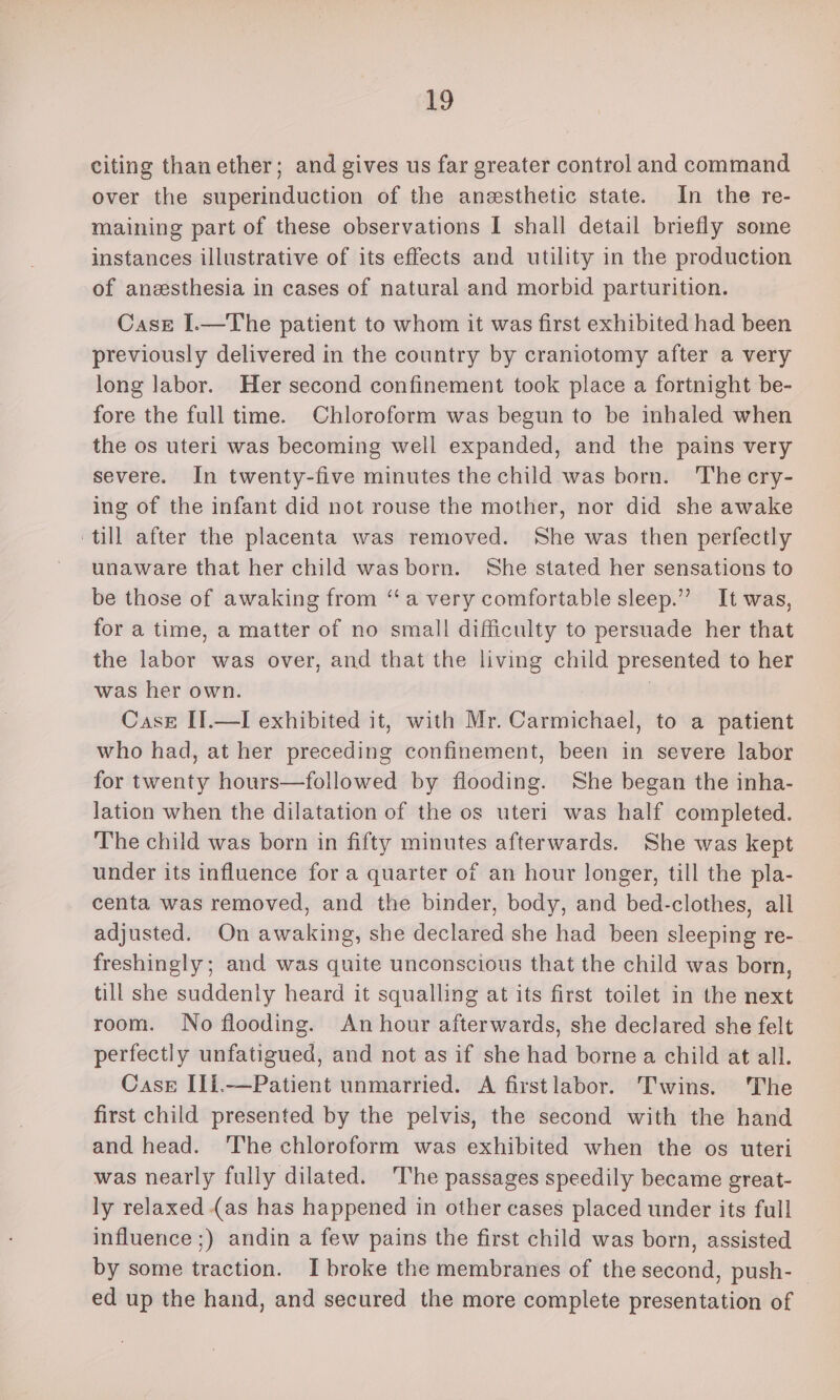 ley citing than ether; and gives us far greater control and command over the superinduction of the anesthetic state. In the re- maining part of these observations I shall detail briefly some instances illustrative of its effects and utility in the production of anesthesia in cases of natural and morbid parturition. Case I.—The patient to whom it was first exhibited had been previously delivered in the country by craniotomy after a very long labor. Her second confinement took place a fortnight be- fore the full time. Chloroform was begun to be inhaled when the os uteri was becoming well expanded, and the pains very severe. In twenty-five minutes the child was born. The cry- ing of the infant did not rouse the mother, nor did she awake till after the placenta was removed. She was then perfectly unaware that her child was born. She stated her sensations to be those of awaking from “‘a very comfortable sleep.” It was, for a time, a matter of no small difficulty to persuade her that the labor was over, and that the living child presented to her was her own. | Case II.—I exhibited it, with Mr. Carmichael, to a patient who had, at her preceding confinement, been in severe labor for twenty hours—followed by flooding. She began the inha- lation when the dilatation of the os uteri was half completed. The child was born in fifty minutes afterwards. She was kept under its influence for a quarter of an hour longer, till the pla- centa was removed, and the binder, body, and bed-clothes, all adjusted. On awaking, she declared she had been sleeping re- freshingly; and was quite unconscious that the child was born, till she suddenly heard it squalling at its first toilet in the next room. No flooding. An hour afterwards, she declared she felt perfectly unfatigued, and not as if she had bornea child at all. Case IIi.—Patient unmarried. A firstlabor. Twins. The first child presented by the pelvis, the second with the hand and head. ‘The chloroform was exhibited when the os uteri was nearly fully dilated. The passages speedily became great- ly relaxed (as has happened in other cases placed under its full influence ;) andin a few pains the first child was born, assisted by some traction. I broke the membranes of the second, push- ed up the hand, and secured the more complete presentation of