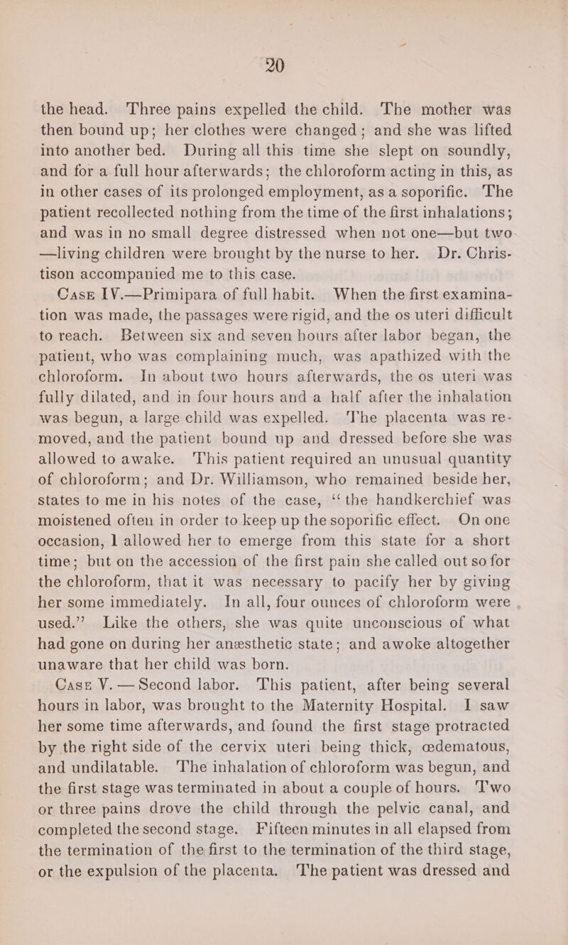 the head. Three pains expelled the child. The mother was then bound up; her clothes were changed; and she was lifted into another bed. During all this time she slept on soundly, and for a full hour afterwards; the chloroform acting in this, as in other cases of its prolonged employment, asa soporific. The patient recollected nothing from the time of the first inhalations; and was in no small degree distressed when not one—but two —living children were brought by the nurse to her. Dr. Chris- tison accompanied me to this case. CasE IV.—Primipara of full habit. When the first examina- tion was made, the passages were rigid, and the os uteri difficult to reach. Between six and seven hours after labor began, the patient, who was complaining much, was apathized with the chloroform. In about two hours afterwards, the os uteri was fully dilated, and in four hours and a half after the inhalation was begun, a large child was expelled. The placenta was re- moved, and the patient bound up and dressed before she was allowed to awake. ‘This patient required an unusual quantity of chloroform; and Dr. Williamson, who remained beside her, states to me in his notes of the case, ‘‘ the handkerchief was moistened often in order to keep up the soporific effect. On one occasion, 1 allowed her to emerge from this state for a short time; but on the accession of the first pain she called out so for the chloroform, that it was necessary to pacify her by giving her some immediately. In all, four ounces of chloroform were used.’ Like the others, she was quite unconscious of what had gone on during her anesthetic state; and awoke altogether unaware that her child was born. Case V.—Second labor. This patient, after being several hours in labor, was brought to the Maternity Hospital. I saw her some time afterwards, and found the first stage protracted by the right side of the cervix uteri being thick, cedematous, and undilatable. ‘The inhalation of chloroform was begun, and the first stage was terminated in about a couple of hours. T’wo or three pains drove the child through the pelvic canal, and completed the second stage. Fifteen minutes in all elapsed from the termination of the first to the termination of the third stage, or the expulsion of the placenta. The patient was dressed and