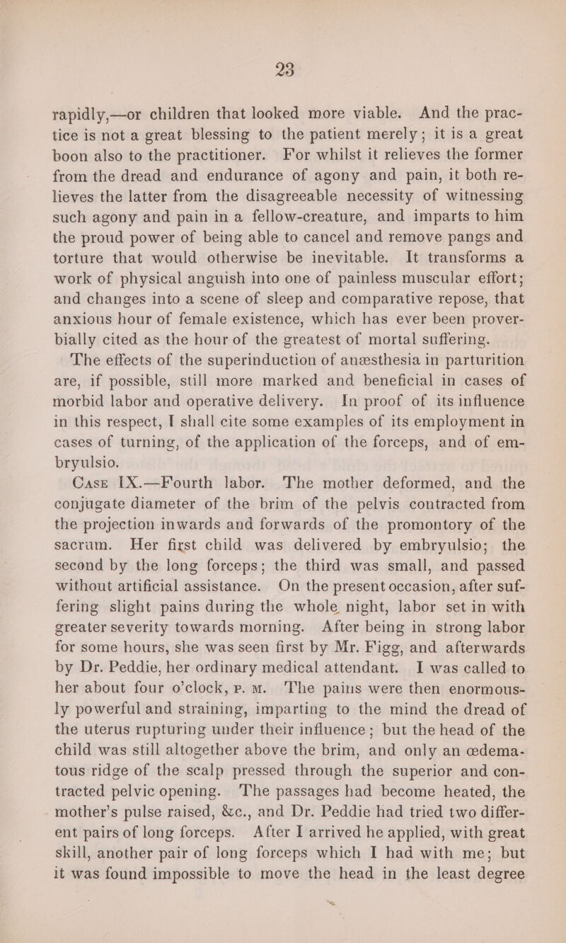 rapidly,—or children that looked more viable. And the prac- tice is not a great blessing to the patient merely; it is a great boon also to the practitioner. For whilst it relieves the former from the dread and endurance of agony and pain, it both re- lieves the latter from the disagreeable necessity of witnessing such agony and pain in a fellow-creature, and imparts to him the proud power of being able to cancel and remove pangs and torture that would otherwise be inevitable. It transforms a work of physical anguish into one of painless muscular effort; and changes into a scene of sleep and comparative repose, that anxious hour of female existence, which has ever been prover- bially cited as the hour of the greatest of mortal suffering. The effects of the superinduction of anesthesia in parturition are, if possible, still more marked and beneficial in cases of morbid labor and operative delivery. In proof of its influence in this respect, I shall cite some examples of its employment in cases of turning, of the application of the forceps, and of em- bryulsio. Case [X.—Fourth labor. The mother deformed, and the conjugate diameter of the brim of the pelvis contracted from the projection inwards and forwards of the promontory of the sacrum. Her first child was delivered by embryulsio; the second by the long forceps; the third was small, and passed without artificial assistance. On the present occasion, after suf- fering slight pains during the whole night, labor set in with greater severity towards morning. After being in strong labor for some hours, she was seen first by Mr. Figg, and afterwards by Dr. Peddie, her ordinary medical attendant. I was called to her about four o’clock, e. m. ‘The pains were then enormous- ly powerful and straining, imparting to the mind the dread of the uterus rupturing under their influence; but the head of the child was still altogether above the brim, and only an cedema- tous ridge of the scalp pressed through the superior and con- tracted pelvic opening. ‘The passages had become heated, the mother’s pulse raised, &amp;c., and Dr. Peddie had tried two differ- ent pairs of long forceps. After I arrived he applied, with great skill, another pair of long forceps which I had with me; but it was found impossible to move the head in the least degree