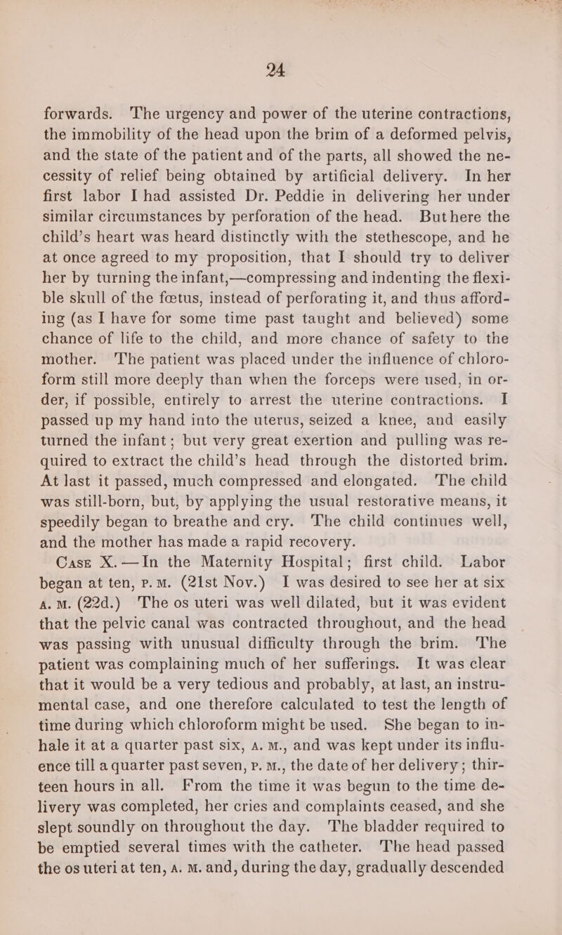 forwards. The urgency and power of the uterine contractions, the immobility of the head upon the brim of a deformed pelvis, and the state of the patient and of the parts, all showed the ne- cessity of relief being obtained by artificial delivery. In her first labor I had assisted Dr. Peddie in delivering her under similar circumstances by perforation of the head. Buthere the child’s heart was heard distinctly with the stethescope, and he at once agreed to my proposition, that I should try to deliver her by turning the infant,—compressing and indenting the flexi- ble skull of the foetus, instead of perforating it, and thus afford- ing (as I have for some time past taught and believed) some chance of life to the child, and more chance of safety to the mother. 'The patient was placed under the influence of chloro- form still more deeply than when the forceps were used, in or- der, if possible, entirely to arrest the uterine contractions. I passed up my hand into the uterus, seized a knee, and easily turned the infant; but very great exertion and pulling was re- quired to extract the child’s head through the distorted brim. At last it passed, much compressed and elongated. The child was still-born, but, by applying the usual restorative means, it speedily began to breathe and cry. ‘The child continues well, and the mother has made a rapid recovery. Case X.—In the Maternity Hospital; first child. Labor began at ten, p.m. (21st Nov.) I was desired to see her at six a. Mm. (22d.) The os uteri was well dilated, but it was evident that the pelvic canal was contracted throughout, and the head was passing with unusual difficulty through the brim. ‘The patient was complaining much of her sufferings. It was clear that it would be a very tedious and probably, at last, an instru- mental case, and one therefore calculated to test the length of time during which chloroform might be used. She began to in- hale it at a quarter past six, a. m., and was kept under its influ- ence till a quarter past seven, p. m., the date of her delivery; thir- teen hours in all. From the time it was begun to the time de- livery was completed, her cries and complaints ceased, and she slept soundly on throughout the day. The bladder required to be emptied several times with the catheter. The head passed the os uteri at ten, a. M. and, during the day, gradually descended