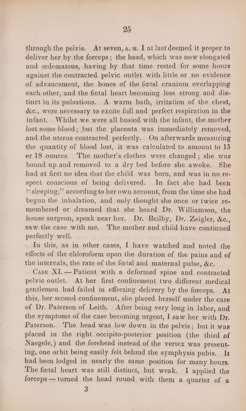 20 through the pelvis. At seven, a.m. I at last deemed it proper to deliver her by the forceps; the head, which was now elongated and cdematous, having by that time rested for some hours against the contracted pelvic outlet with little or no evidence of advancement, the bones of the fetal cranium overlapping each other, and the fetal heart becoming less strong and dis- tinct in its pulsations. A warm bath, irritation of the chest, éc., were necessary to excite full and perfect respiration in the infant. Whilst we were all busied with the infant, the mother lost some blood; but the placenta was immediately removed, and the uterus contracted perfectly. On afterwards measuring the quantity of blood lost, it was calculated to amount to 15 er 18 ounces. The mother’s clothes were changed; she was bound up and removed to a dry bed before she awoke. She had at first no idea that the child was born, and was in no re- spect conscious of being delivered. In fact she had been ‘sleeping,’ according to her own account, from the time she had begun the inhalation, and only thought she once or twice re- membered or dreamed that she heard Dr. Williamson, the house surgeon, speak near her. Dr. Beilby, Dr. Zeigler, &amp;c., saw the case with me. The mother and child have continued perfectly well. In this, as in other cases, | have watched and noted the effects of the chloroform upon the duration of the pains and of the intervals, the rate of the fetal and maternal pulse, &amp;c. Case XI.— Patient with a deformed spine and contracted pelvic outlet. At her first confinement two different medical gentlemen had failed in effecting delivery by the forceps. At this, her second confinement, she placed herself under the care of Dr. Paterson of Leith. After being very long in labor, and the symptoms of the case becoming urgent, I saw her with Dr. Paterson. The head was low down in the pelvis; but it was placed in the right occipito-posterior position (the third of Naegele,) and the forehead instead of the vertex was present- ing, one orbit being easily felt behind the symphysis pubis. It had been lodged in nearly the same position for many hours. The foetal heart was still distinct, but weak. I applied the forceps — turned the head round with them a quarter of a 3