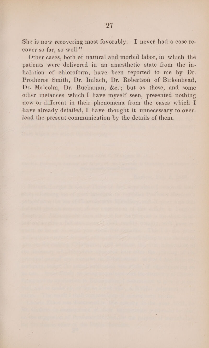 21 She is now recovering most favorably. I never had a case re- cover so far, so well.”’ Other cases, both ef natural and morbid labor, in which the patients were delivered in an anesthetic state from the in- halation of chloroform, have been reported to me by Dr. Protheroe Smith, Dr. Imlach, Dr. Rebertson of Birkenhead, Dr. Malcolm, Dr. Buchanan, &amp;c.; but as these, and some other instances which I have myself seen, presented nothing new or different in their phenomena from the cases which I have already detailed, I have thought it unnecessary to over- lead the present communication by the details of them.