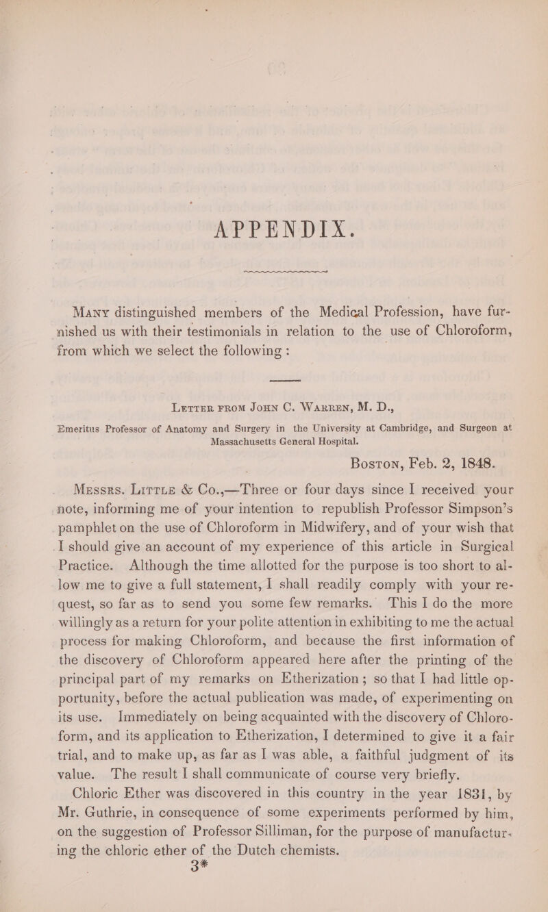 err NPs Many distinguished members of the Medical Profession, have fur- nished us with their testimonials in relation to the use of Chloroform, from which we select the following : =a Letter FRoM Joun C. Warren, M. D., Emeritus Professor of Anatomy and Surgery in the University at Cambridge, and Surgeon af Massachusetts General Hospital. Boston, Feb. 2, 1848. Messrs. Littte &amp; Co.,—Three or four days since I received your note, informing me of your intention to republish Professor Simpson’s pamphlet on the use of Chloroform in Midwifery, and of your wish that _I should give an account of my experience of this article in Surgical Practice. Although the time allotted for the purpose is too short to al- low me to give a full statement, 1 shall readily comply with your re- quest, so far as to send you some few remarks. ‘This I do the more willingly as a return for your polite attention in exhibiting to me the actual process for making Chloroform, and because the first information of the discovery of Chloroform appeared here after the printing of the principal part of my remarks on Etherization; so that I had little op- portunity, before the actual publication was made, of experimenting on its use. Immediately on being acquainted with the discovery of Chloro- form, and its application to Etherization, I determined to give it a fair trial, and to make up, as far as I was able, a faithful judgment of its value. The result I shall communicate of course very briefly. Chloric Ether was discovered in this country in the year 18381, by Mr. Guthrie, in consequence of some experiments performed by him, on the suggestion of Professor Silliman, for the purpose of manufactur- ing the chloric ether of the Dutch chemists. 3%