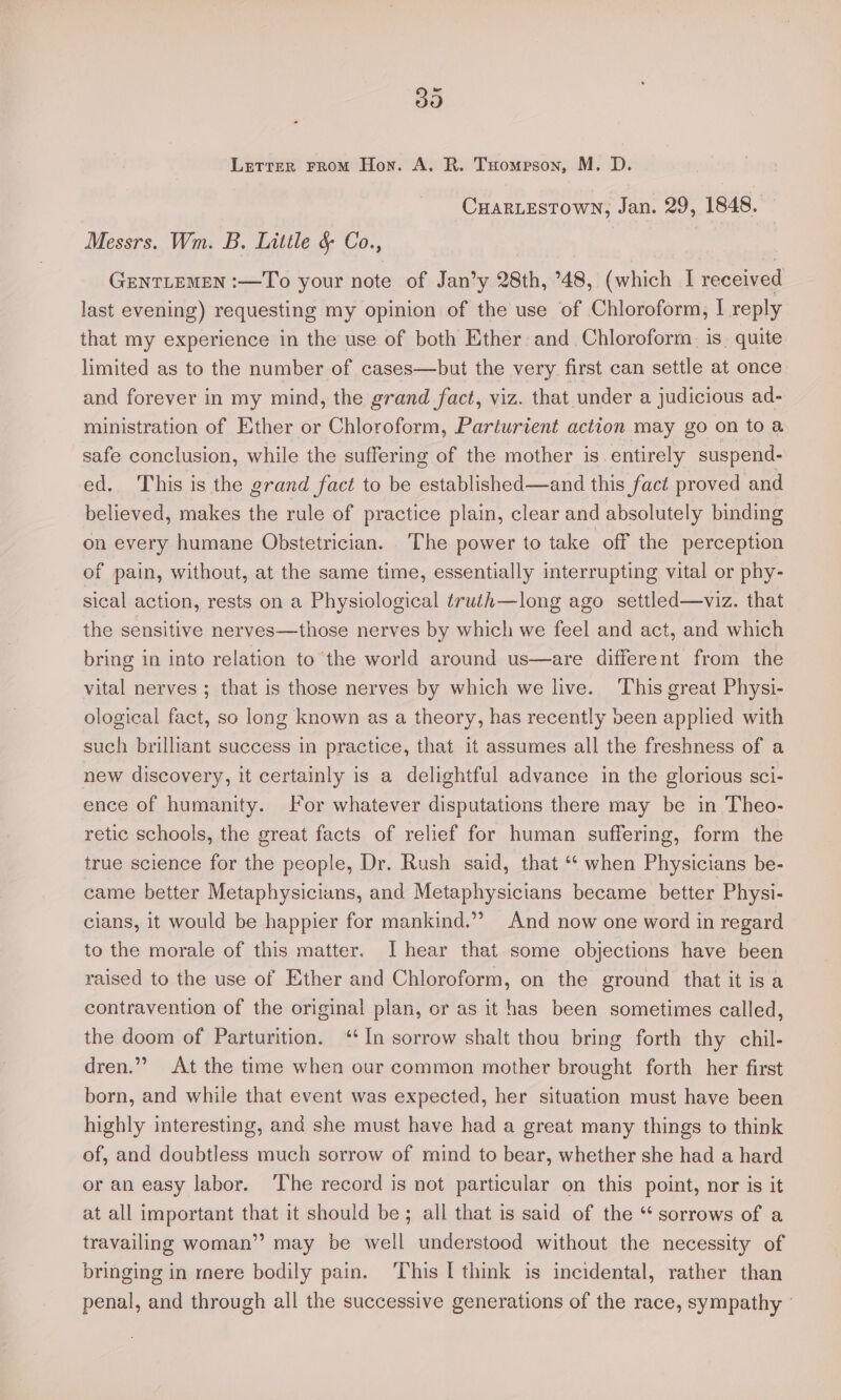 Sy) Letter FRomM Hon. A. R. Tuomeson, M. D. CuarLestown, Jan. 29, 1848. Messrs. Wm. B. Little § Co., GENTLEMEN :—To your note of Jan’y 28th, 48, (which I received last evening) requesting my opinion of the use of Chloroform, I reply that my experience in the use of both Ether and Chloroform. is. quite limited as to the number of cases—but the very first can settle at once and forever in my mind, the grand fact, viz. that under a judicious ad- ministration of Ether or Chloroform, Parturient action may go on toa safe conclusion, while the suffering of the mother is entirely suspend- ed. This is the grand fact to be established—and this fact proved and believed, makes the rule of practice plain, clear and absolutely binding on every humane Obstetrician. The power to take off the perception of pain, without, at the same time, essentially interrupting vital or phy- sical action, rests on a Physiological truth—long ago settled—viz. that the sensitive nerves—those nerves by which we feel and act, and which bring in into relation to the world around us—are different from the vital nerves ; that is those nerves by which we live. This great Physi- ological fact, so long known as a theory, has recently been applied with such brilliant success in practice, that it assumes all the freshness of a new discovery, it certainly is a delightful advance in the glorious sci- ence of humanity. For whatever disputations there may be in Theo- retic schools, the great facts of relief for human suffering, form the true science for the people, Dr. Rush said, that “ when Physicians be- came better Metaphysicians, and Metaphysicians became better Physi- clans, it would be happier for mankind.” And now one word in regard to the morale of this matter. [I hear that some objections have been raised to the use of Ether and Chloroform, on the ground that it is a contravention of the original plan, or as it has been sometimes called, the doom of Parturition. ‘In sorrow shalt thou bring forth thy chil- dren.’” At the time when our common mother brought forth her first born, and while that event was expected, her situation must have been highly interesting, and she must have had a great many things to think of, and doubtless much sorrow of mind to bear, whether she had a hard or an easy labor. ‘The record is not particular on this point, nor is it at all important that it should be; all that is said of the * sorrows of a travailing woman”? may be well understood without the necessity of bringing in rnere bodily pain. ‘This I think is incidental, rather than penal, and through all the successive generations of the race, sympathy '