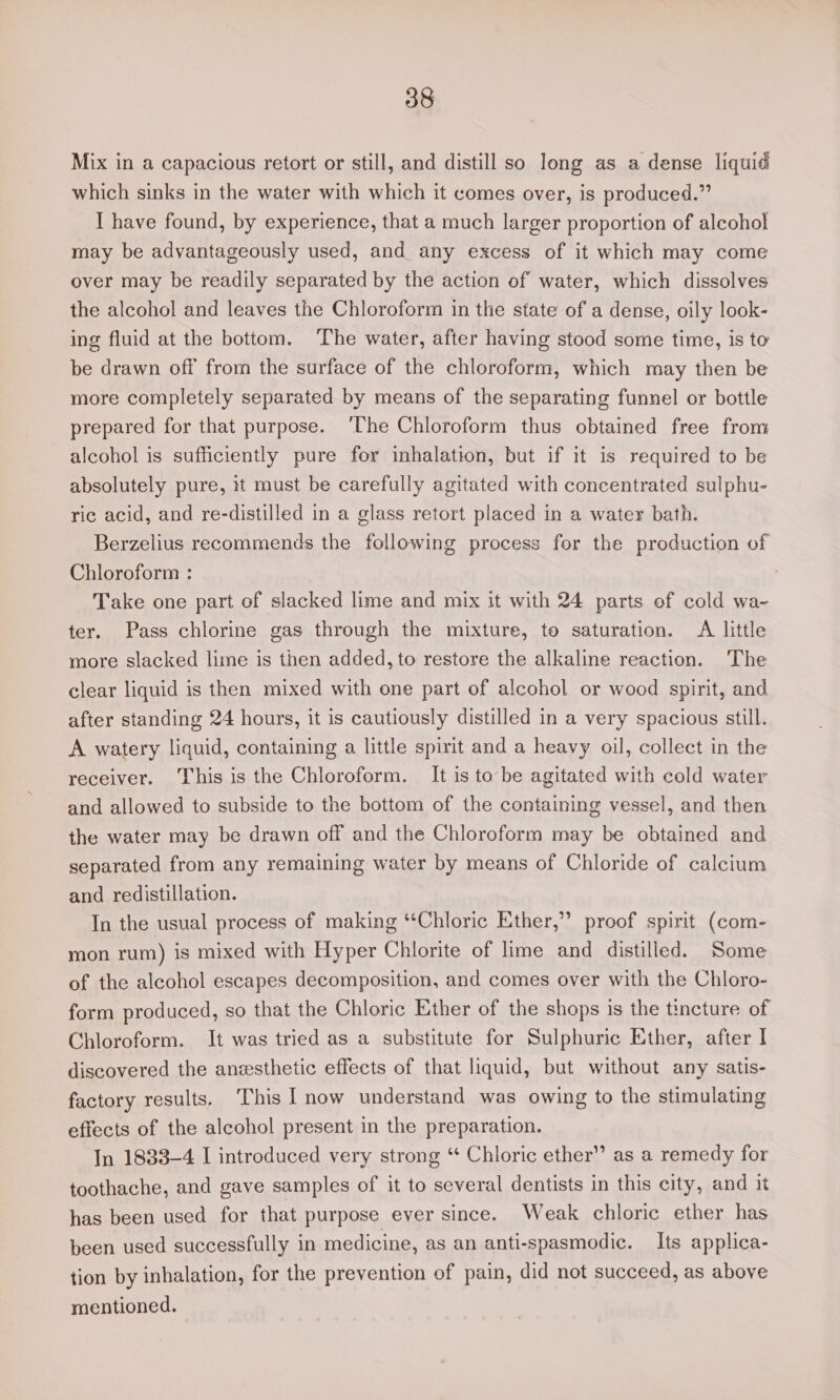 Mix in a capacious retort or still, and distill so long as a dense liquid which sinks in the water with which it comes over, is produced.” I have found, by experience, that a much larger proportion of alcoho! may be advantageously used, and any excess of it which may come over may be readily separated by the action of water, which dissolves the alcohol and leaves the Chloroform in the state of a dense, oily look- ing fluid at the bottom. The water, after having stood some time, is to be drawn off from the surface of the chloroform, which may then be more completely separated by means of the separating funnel or bottle prepared for that purpose. ‘The Chloroform thus obtained free from alcohol is sufficiently pure for inhalation, but if it is required to be absolutely pure, it must be carefully agitated with concentrated sulphu- ric acid, and re-distilled in a glass retort placed in a water bath. Berzelius recommends the following process for the production of Chloroform : Take one part of slacked lime and mix it with 24 parts of cold wa- ter. Pass chlorine gas through the mixture, to saturation. A little more slacked lime is then added, to restore the alkaline reaction. The clear liquid is then mixed with one part of alcohol or wood spirit, and after standing 24 hours, it is cautiously distilled in a very spacious still. A watery liquid, containing a little spirit and a heavy oil, collect in the receiver. This is the Chloroform. It is to’be agitated with cold water and allowed to subside to the bottom of the containing vessel, and then the water may be drawn off and the Chloroform may be obtained and separated from any remaining water by means of Chloride of calcium and redistillation. In the usual process of making “‘Chloric Ether,” proof spirit (com- mon rum) is mixed with Hyper Chlorite of lime and distilled. Some of the alcohol escapes decomposition, and comes over with the Chloro- form produced, so that the Chloric Ether of the shops is the tincture of Chloroform. It was tried as a substitute for Sulphuric Ether, after I discovered the aneesthetic effects of that liquid, but without any satis- factory results. This I now understand was owing to the stimulating eftects of the alcohol present in the preparation. In 1833-4 I introduced very strong “ Chloric ether” as a remedy for toothache, and gave samples of it to several dentists in this city, and it has been used for that purpose ever since. Weak chloric ether has been used successfully in medicine, as an anti-spasmodic. Its applica- tion by inhalation, for the prevention of pain, did not succeed, as above mentioned.