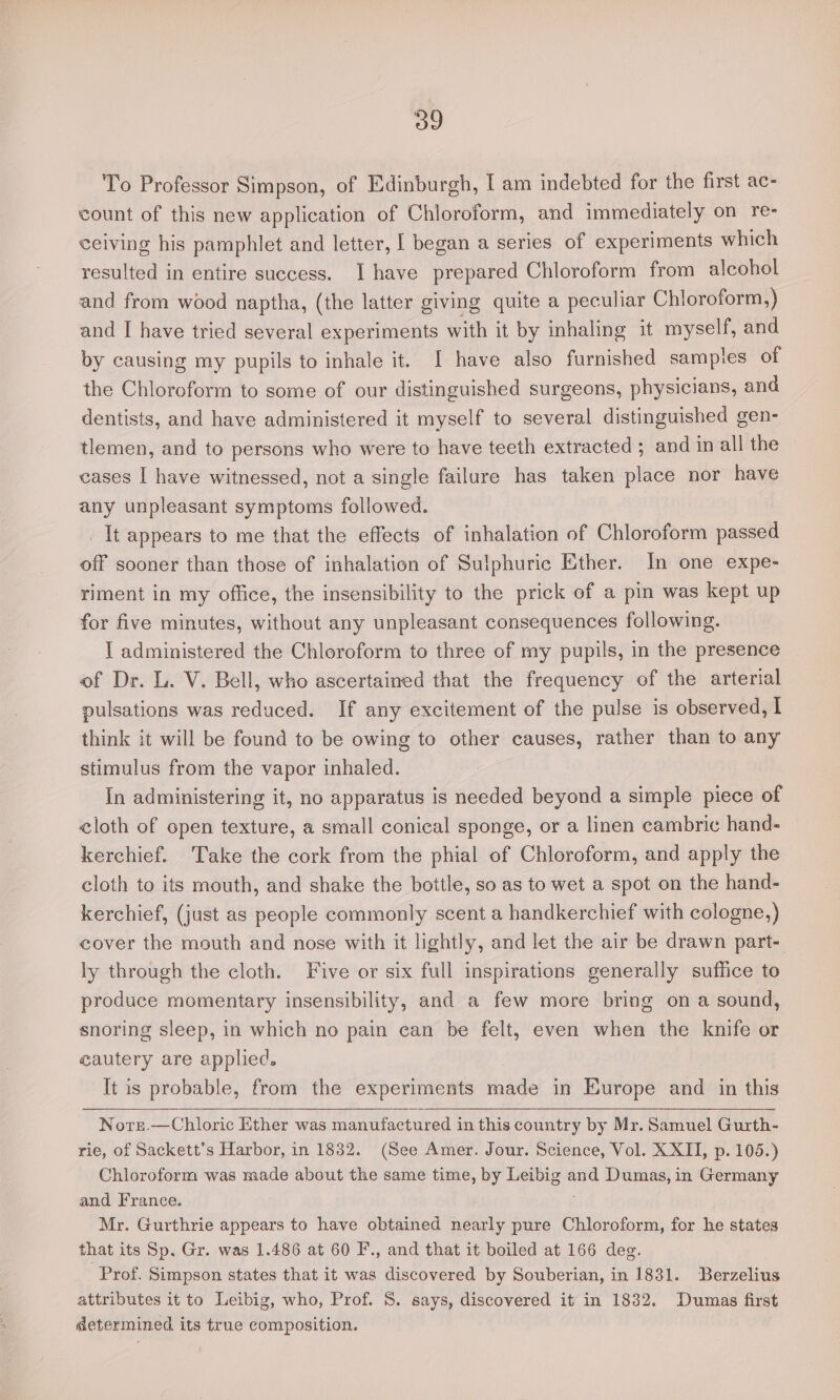 To Professor Simpson, of Edinburgh, I am indebted for the first ac- count of this new application of Chloroform, and immediately on re- ceiving his pamphlet and letter, | began a series of experiments which resulted in entire success. I have prepared Chloroform from alcohol and from wood naptha, (the latter giving quite a peculiar Chloroform,) and I have tried several experiments with it by inhaling it myself, and by causing my pupils to inhale it. I have also furnished samples of the Chloroform to some of our distinguished surgeons, physicians, and dentists, and have administered it myself to several distinguished gen- tlemen, and to persons who were to have teeth extracted ; and in all the cases I have witnessed, not a single failure has taken place nor have any unpleasant symptoms followed. _ It appears to me that the effects of inhalation of Chloroform passed off sooner than those of inhalation of Sulphuric Ether. In one expe- riment in my office, the insensibility to the prick of a pin was kept up for five minutes, without any unpleasant consequences following. 1 administered the Chloroform to three of my pupils, in the presence of Dr. L. V. Bell, who ascertained that the frequency of the arterial pulsations was reduced. If any excitement of the pulse is observed, I think it will be found to be owing to other causes, rather than to any stimulus from the vapor inhaled. In administering it, no apparatus is needed beyond a simple piece of cloth of open texture, a small conical sponge, or a linen cambric hand- kerchief. Take the cork from the phial of Chloroform, and apply the cloth to its mouth, and shake the bottle, so as to wet a spot on the hand- kerchief, (just as people commonly scent a handkerchief with cologne,) cover the mouth and nose with it lightly, and let the air be drawn part- ly through the cloth. Five or six full inspirations generally suflice to produce momentary insensibility, and a few more bring on a sound, snoring sleep, in which no pain can be felt, even when the knife or cautery are applied. It is probable, from the experiments ade in Europe and in this Norr.—Chloric Ether was manufactured in this country by Mr. Samuel Gurth- rie, of Sackett’s Harbor, in 1832. (See Amer. Jour. Science, Vol. XXII, p. 105.) Chloroform was made about the same time, by ie and Dumas, in Germany and France. Mr. Gurthrie appears to have obtained nearly pure Chloroform, for he states that its Sp. Gr. was 1.486 at 60 F., and that it boiled at 166 deg. Prof. Simpson states that it was discovered by Souberian, in 1831. Berzelius attributes it to Leibig, who, Prof. 8. says, discovered it in 1832. Dumas first determined its true composition.