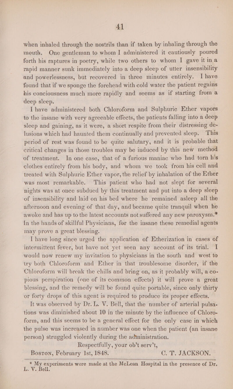 when inhaled through the nostrils than if taken by inhaling through the meuth. One gentleman to whom I administered it cautiously poured forth his raptures in poetry, while two others to whom I gave it ina vapid manner sunk immediately into a deep sleep of utter insensibility and powerlessness, but recovered in three minutes entirely. I have found that if we sponge the forehead with cold water the patient regains his conciousness much more rapidly and seems as if starting from a deep sleep. [have administered both Chloroform and Sulphuric Ether vapors to the insane with very agreeable effects, the patients falling into a deep sleep and gaining, as it were, a short respite from their distressing de- lusions which had haunted them continually and prevented sleep. ‘This period of rest was found to be quite salutary, and it is probable that éritical changes in those troubles may be induced by this new method of treatment. In one case, that of a furious maniac who had torn his clothes entirely from his body, and whom we took from his cell and treated with Sulphuric Ether vapor, the relief by inhalation of the Ether was most remarkable. This patient who had not slept for several nights was at once subdued by this treatment and put into a deep sleep of insensibility and laid on his bed where he remained asleep all the afternoon and evening of that day, and became quite tranquil when he awoke and has up to the latest accounts not suffered any new paroxysm.* In the hands of skillful Physicians, fer the insane these remedial agents may prove a great blessing. I have long since urged the application of Etherization in cases of intermittent fever, but have not yet seen any account of its trial. I would now renew my invitation to physicians in the south and west to try both Chloroform and Ether in that troublesome disorder, if the Chloroform will break the chills and bring on, as it probably will, aco- pious perspiration (one of its common effects) it will prove a great blessing, and the remedy will be found quite portable, since only thirty or forty drops of this agent is required to produce its proper effects. It was observed by Dr. L. V. Bell, that the number of arterial pulsa- tions was diminished about 10 in the minute by the influence of Chloro- form, and this seems to be a general effect for the only case in which the pulse was increased in number was one when the patient (an insane person) struggled violently during the administration. Respectfully, your ob’t serv’t, Boston, February 1st, 1848. C. T. JACKSON. * My experiments were made at the McLean Hospital in the presence of Dr. L. V. Bell.