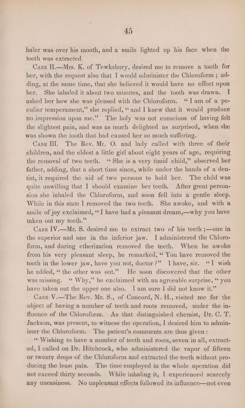 haler was over his mouth, and a smile lighted up his face when the tooth was extracted. Case II.—Mrs. K. of Tewksbury, desired me to remove a tooth for her, with the request also that I would administer the Chloroform ; ad- ding, at the same time, that she believed it would have no effect upon her. She inhaled it about two minutes, and the tooth was drawn. If asked her how she was pleased with the Chloroform. ‘I am of a pe- culiar temperament,” she replied, ‘‘ and I knew that it would produce no impression upon me.” ‘The lady was not conscious of having felt the slightest pain, and was as much delighted as surprised, when she was shown the tooth that had caused her so much suffering. Case II]. The Rev. Mr. O. and lady called with three of their children, and the eldest a little girl about eight years of age, requiring the removal of two teeth. ‘She is a very timid child,” observed her father, adding, that a short time since, while under the hands of a den- tist, it required the aid of two persons to hold her. The child was — quite unwilling that I should examine her teeth. After great persua- sion she inhaled the Chloroform, and soon fell into a gentle sleep. While in this state | removed the two teeth. She awoke, and with a smile of joy exclaimed, “‘I have had a pleasant dream,—why you have taken out my teeth.” Cast IV.—Mr. S. desired me to extract two of his teeth ;—one in the superior and one in the inferior jaw. I administered the Chloro- form, and during etherization removed the teeth. When he awoke from his very pleasant sleep, he remarked, ‘* You have removed the tooth in the lower jaw, have you not, doctor?” Ihave, sir. ‘1 wish he added, *‘ the other was out.”” He soon discovered that the other was missing. ‘+ Why,” he exclaimed with an agreeable surprise, ** you have taken out the upper one also. [am sure I did not know it.” Case V.—The Rev. Mr. 8., of Concord, N. H., visited me for the object of having a number of teeth and roots removed, under the in- fluence of the Chloroform. As that distinguished chemist, Dr. C. T. Jackson, was present, to witness the operation, I desired him to admin- ister the Chloroform. The patient’s comments are thus given: ** Wishing to have a number of teeth and roots, seven in all, extract- ed, I called on Dr. Hitchcock, who administered the vapor of fifteen or twenty drops of the Chloroform and extracted the teeth without pro- ducing the least pain. The time employed in the whole operation did not exceed thirty seconds. While inhaling it, I experienced scarcely any uneasiness. No unpleasant effects followed its influence—not even