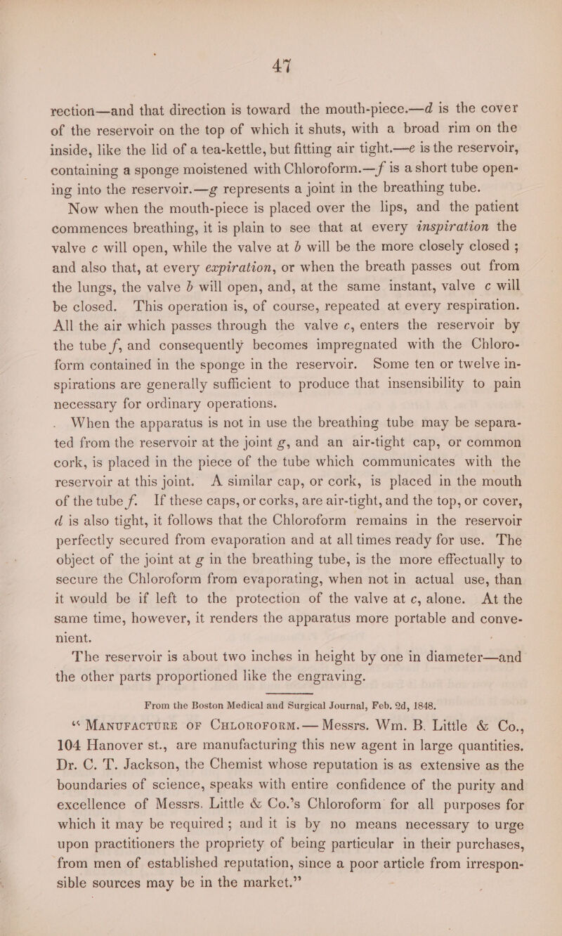 rection—and that direction is toward the mouth-piece.—d is the cover of the reservoir on the top of which it shuts, with a broad rim on the inside, like the lid of a tea-kettle, but fitting air tight.—e is the reservoir, containing a sponge moistened with Chloroform.—f is a short tube open- ing into the reservoir.—g represents a joint in the breathing tube. Now when the mouth-piece is placed over the lips, and the patient commences breathing, it is plain to see that at every inspiration the valve c will open, while the valve at d will be the more closely closed ; and also that, at every expiration, or when the breath passes out from the lungs, the valve 5 will open, and, at the same instant, valve ¢ will be closed. This operation is, of course, repeated at every respiration. All the air which passes through the valve c, enters the reservoir by the tube f, and consequently becomes impregnated with the Chloro- form contained in the sponge in the reservoir. Some ten or twelve in- spirations are generally sufficient to produce that insensibility to pain necessary for ordinary operations. When the apparatus is not in use the breathing tube may be separa- ted from the reservoir at the joint g, and an air-tight cap, or common cork, is placed in the piece of the tube which communicates with the reservoir at this joint. A similar cap, or cork, is placed in the mouth of the tube f. If these caps, or corks, are air-tight, and the top, or cover, d is also tight, it follows that the Chloroform remains in the reservoir perfectly secured from evaporation and at all times ready for use. The object of the joint at g in the breathing tube, is the more effectually to secure the Chloroform from evaporating, when not in actual use, than. it would be if left to the protection of the valve at c, alone. At the same time, however, it renders the apparatus more portable and conve- nient. The reservoir is about two inches in height by one in diameter—and the other parts proportioned like the engraving. From the Boston Medical and Surgical Journal, Feb. 2d, 1848. ‘* MANUFACTURE OF CHLOoRoFoRM.— Messrs. Wm. B. Little &amp; Co., 104 Hanover st., are manufacturing this new agent in large quantities. Dr. C. T. Jackson, the Chemist whose reputation is as extensive as the boundaries of science, speaks with entire confidence of the purity and excellence of Messrs. Little &amp; Co.’s Chloroform for all purposes for which it may be required; and it is by no means necessary to urge upon practitioners the propriety of being particular in their purchases, from men of established reputation, since a poor article from irrespon- sible sources may be in the market.”