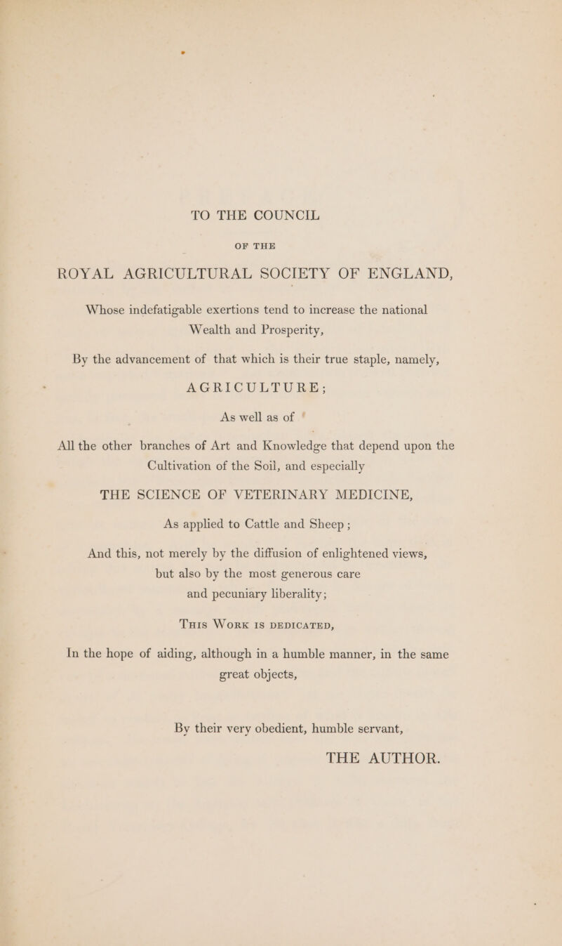 TO THE COUNCIL OF THE ROYAL AGRICULTURAL SOCIETY OF ENGLAND, Whose indefatigable exertions tend to increase the national Wealth and Prosperity, By the advancement of that which is their true staple, namely, AGRIC OULTU hk; As well as of ° All the other branches of Art and Knowledge that depend upon the Cultivation of the Soil, and especially THE SCIENCE OF VETERINARY MEDICINE, As applied to Cattle and Sheep ; And this, not merely by the diffusion of enlightened views, but also by the most generous care and pecuniary liberality; Tuis WorkK IS DEDICATED, In the hope of aiding, although in a humble manner, in the same great objects, By their very obedient, humble servant, THE AUTHOR.