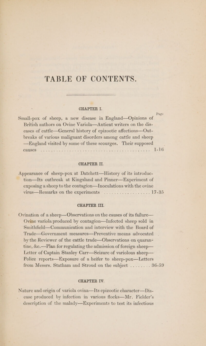 TABLE OF CONTENTS. CHAPTER I. : Page Small-pox of sheep, a new disease in England—Opinions of British authors on Ovine Variola—Antient writers on the dis- eases of cattle—General history of epizootic affections—Out- breaks of various malignant disorders among cattle and sheep —England visited by some of these scourges. Their supposed causes CHAPTER II. Appearance of sheep-pox at Datchett—History of its introduc- tion—Its outbreak at Kingsland and Pinner—Experiment of exposing a sheep to the contagion—TInoculations with the ovine virus—Remarks on the experiments .................. 17-35 CHAPTER III. Ovination of a sheep—Observations on the causes of its failure— Ovine variola produced by contagion—Infected sheep sold in Smithfield—Communication and interview with the Board of Trade—Government measures—Preventive means advocated by the Reviewer of the cattle trade—Observations on quaran- tine, &amp;c.—Plan for regulating the admission of foreign sheep— Letter of Captain Stanley Carr—Seizure of variolous sheep— Police reports—Exposure of a heifer to sheep-pox—Letters from Messrs. Statham and Stroud on the subject ........ 36-59 CHAPTER IV. Nature and origin of variola ovina—Its epizootic character—Dis- ease produced by infection in various flocks—Mr, Fielder’s description of the malady—Experiments to test its infectious