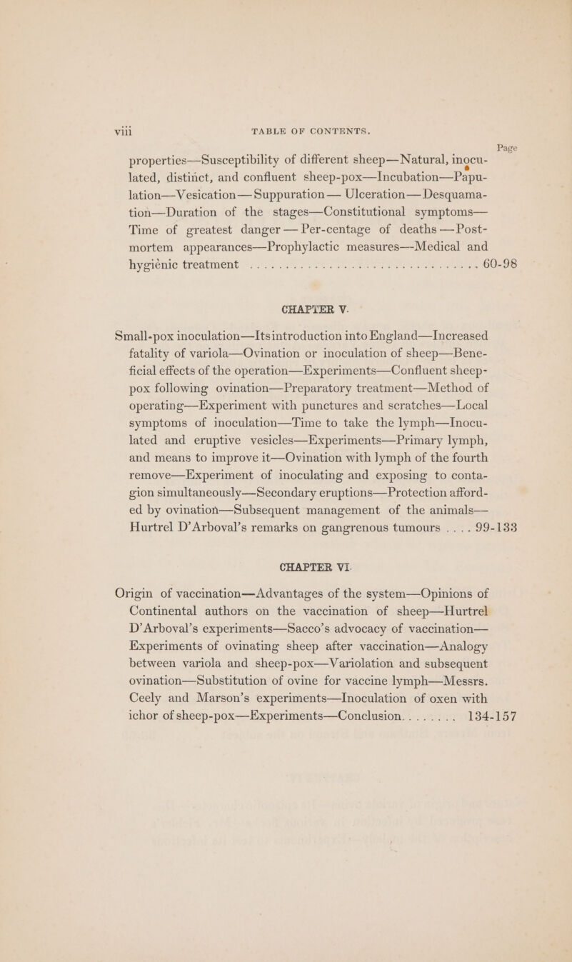 Page properties—Susceptibility of different sheep— Natural, inocu- lated, distinct, and confluent sheep-pox—Incubation—Papu- lation—Vesication— Suppuration — Ulceration— Desquama- tion—Duration of the stages—Constitutional symptoms— Time of greatest danger — Per-centage of deaths —Post- mortem appearances—Prophylactic measures—-Medical and hygienic treatment (1A S0 Ee ees eee tee sae reels CHAPTER V. Small-pox inoculation—Its introduction into England—lIncreased fatality of variola—Ovination or inoculation of sheep—Bene- ficial effects of the operation—Experiments—Confluent sheep- pox following ovination—Preparatory treatment—Method of operating—Experiment with punctures and scratches—Local symptoms of imoculation—Time to take the lymph—TInocu- lated and eruptive vesicles—Experiments—Primary lymph, and means to improve it—Ovination with lymph of the fourth remove—Experiment of inoculating and exposing to conta- gion simultaneously—Secondary eruptions—Protection afford- ed by ovination—Subsequent management of the animals— Hurtrel D’Arboval’s remarks on gangrenous tumours .. . . 99-133 CHAPTER VI. Origin of vaccination—Advantages of the system—Opinions of Continental authors on the vaccination of sheep—Hurtrel D’Arboval’s experiments—Sacco’s advocacy of vaccination— Experiments of ovinating sheep after vaccination—Analogy between variola and sheep-pox—Variolation and subsequent ovination—Substitution of ovine for vaccine lymph—Messrs. Ceely and Marson’s experiments—Inoculation of oxen with ichor of sheep-pox—LExperiments—Conclusion........ 184-157