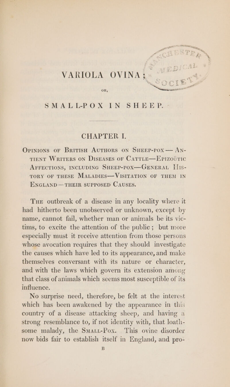 SMALL-POX IN SHEEP. Opinions oF British AUTHORS ON SHEEP-POX — AN- TIENT WRITERS ON DISEASES OF CATTLE—Epizooric AFFECTIONS, INCLUDING SHEEP-POX—GENERAL [lis- TORY OF THESE MALApIES—VISITATION OF THEM IN ENGLAND— THEIR SUPPOSED CAUSES. Tue outbreak of a disease in any locality where it had hitherto been unobserved or unknown, except by name, cannot fail, whether man or animals be its vic- tims, to excite the attention of the public; but more especially must it receive attention from those persons whose avocation requires that they should investigate the causes which have led to its appearance, and make themselves conversant with its nature or character, and with the laws which govern its extension among that class of animals which seems most susceptible of its influence. No surprise need, therefore, be felt at the interest which has been awakened by the appearance in this country of a disease attacking sheep, and having a strong resemblance to, if not identity with, that loath- some malady, the Smaui-Pox. This ovine disorder now bids fair to establish itself in England, and pro- B er nape