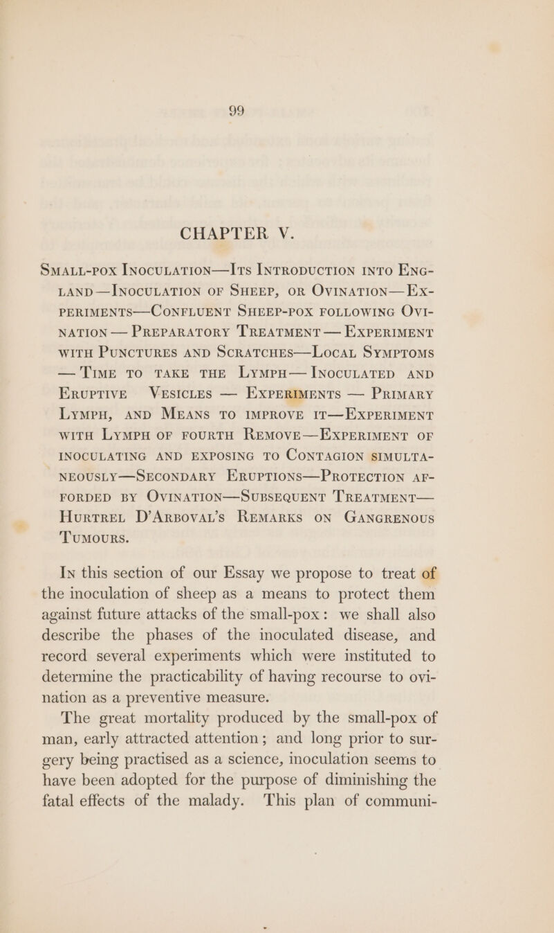 CHAPTER V. SMALL-Pox INocuLATION—ITs INTRODUCTION INTO ENG- LAND—INOCULATION OF SHEEP, OR OVINATION— Ex- PERIMENTS—-CONFLUENT SHEEP-POX FOLLOWING OVI- NATION — PREPARATORY TREATMENT — E:XPERIMENT WITH PUNCTURES AND ScRATCHES—LocaL Symptoms — TIME TO TAKE THE LymMpH—HINocULATED AND EruptivE VESICLES — EXPERIMENTS — PRIMARY LymeH, AND MEANS TO IMPROVE IT—EXPERIMENT witH LyMPH OF FOURTH REMOVE—EXPERIMENT OF INOCULATING AND EXPOSING TO CONTAGION SIMULTA- NEOUSLY—SECONDARY ERUPTIONS—PROTECTION AF- FORDED BY OVINATION—SUBSEQUENT TREATMENT— HurtreL D’Arpovat’s REMARKS ON GANGRENOUS ‘TUMOURS. In this section of our Essay we propose to treat of the inoculation of sheep as a means to protect them against future attacks of the small-pox: we shall also describe the phases of the inoculated disease, and record several experiments which were instituted to determine the practicability of having recourse to ovi- nation as a preventive measure. The great mortality produced by the small-pox of man, early attracted attention; and long prior to sur- gery being practised as a science, moculation seems to have been adopted for the purpose of diminishing the fatal effects of the malady. This plan of communi-
