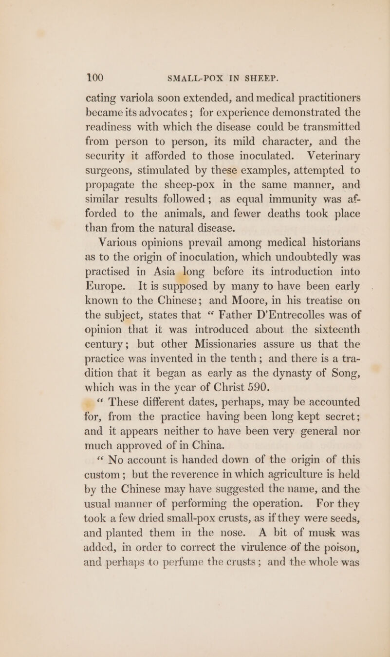 cating variola soon extended, and medical practitioners became its advocates; for experience demonstrated the readiness with which the disease could be transmitted from person to person, its mild character, and the security it afforded to those inoculated. Veterinary surgeons, stimulated by these examples, attempted to propagate the sheep-pox in the same manner, and similar results followed; as equal immunity was af- forded to the animals, and fewer deaths took place than from the natural disease. Various opinions prevail among medical historians as to the origin of inoculation, which undoubtedly was practised in Asia long before its introduction into Europe. It is supposed by many to have been early known to the Chinese; and Moore, in his treatise on the subject, states that “ Father D’Entrecolles was of opinion that it was introduced about the sixteenth century; but other Missionaries assure us that the practice was invented in the tenth; and there is a tra- dition that it began as early as the dynasty of Song, which was in the year of Christ 590. _ “ These different dates, perhaps, may be accounted for, from the practice having been long kept secret; and it appears neither to have been very general nor much approved of in China. “* No account is handed down of the origin of this custom; but the reverence in which agriculture is held by the Chinese may have suggested the name, and the usual manner of performing the operation. For they took a few dried small-pox crusts, as if they were seeds, and planted them in the nose. A bit of musk was added, in order to correct the virulence of the poison, and perhaps to perfume the crusts; and the whole was