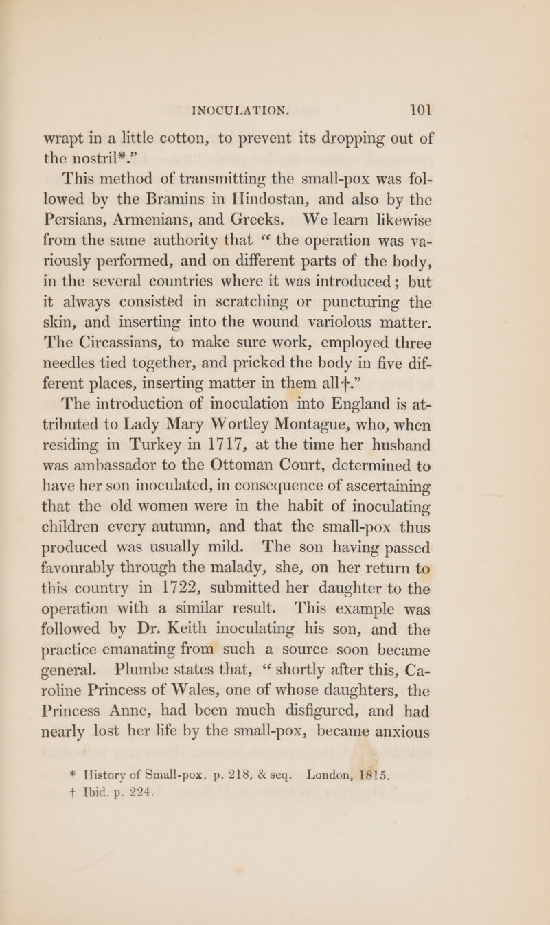 wrapt in a little cotton, to prevent its dropping out of the nostril*.” This method of transmitting the small-pox was fol- lowed by the Bramins in Hindostan, and also by the Persians, Armenians, and Greeks. We learn likewise from the same authority that “ the operation was va- riously performed, and on different parts of the body, in the several countries where it was introduced; but it always consisted in scratching or puncturing the skin, and inserting into the wound variolous matter. The Circassians, to make sure work, employed three needles tied together, and pricked the body in five dif- ferent places, inserting matter in them all+.” The introduction of inoculation into England is at- tributed to Lady Mary Wortley Montague, who, when residing in Turkey in 1717, at the time her husband was ambassador to the Ottoman Court, determined to have her son inoculated, in consequence of ascertaining that the old women were in the habit of inoculating children every autumn, and that the small-pox thus produced was usually mild. The son having passed favourably through the malady, she, on her return to this country in 1722, submitted her daughter to the operation with a similar result. This example was followed by Dr. Keith inoculating his son, and the practice emanating from such a source soon became general. Plumbe states that, “ shortly after this, Ca- roline Princess of Wales, one of whose daughters, the Princess Anne, had been much disfigured, and had nearly lost her life by the small-pox, became anxious * History of Small-pox, p. 218, &amp; seq. London, 1815. + Ibid. p. 224.