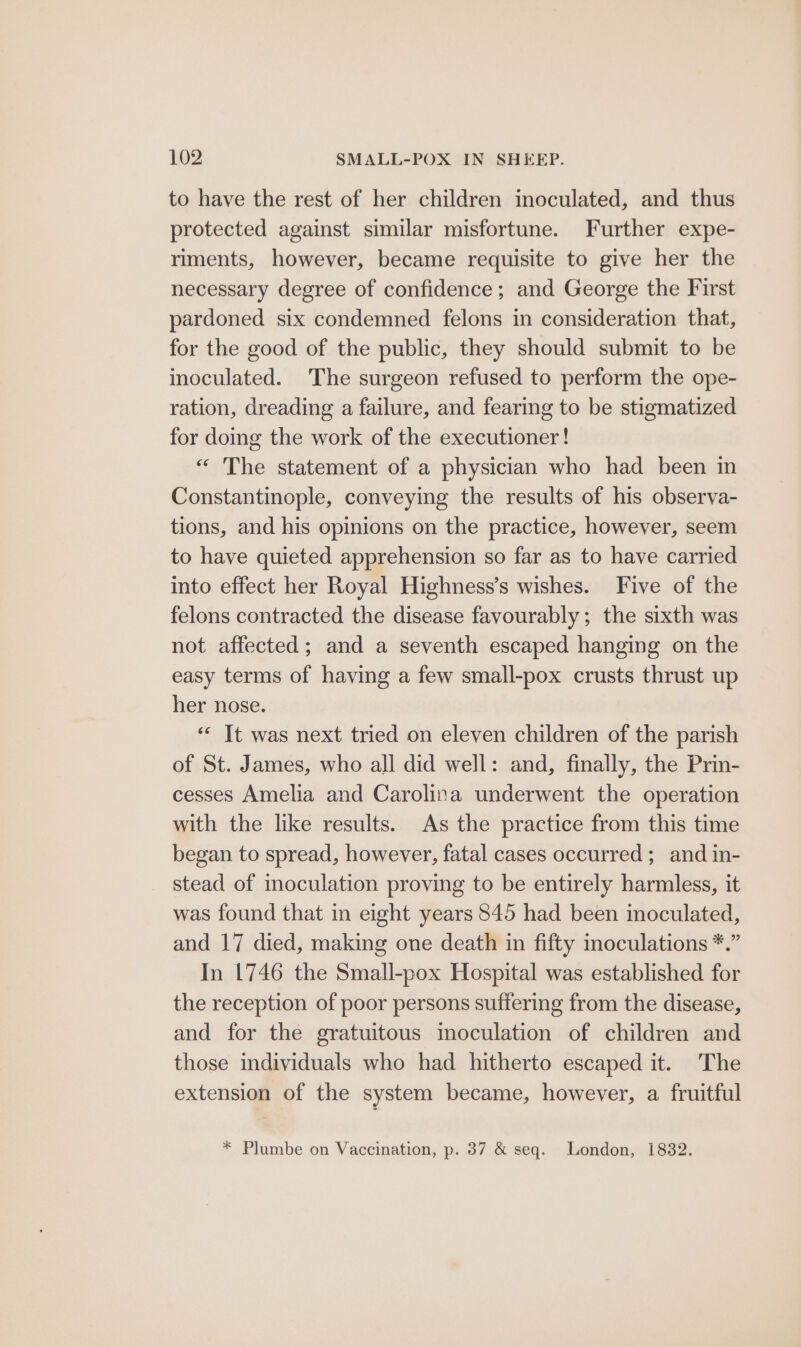 to have the rest of her children inoculated, and thus protected against similar misfortune. Further expe- riments, however, became requisite to give her the necessary degree of confidence; and George the First pardoned six condemned felons in consideration that, for the good of the public, they should submit to be inoculated. The surgeon refused to perform the ope- ration, dreading a failure, and fearing to be stigmatized for domg the work of the executioner! “ The statement of a physician who had been in Constantinople, conveying the results of his observa- tions, and his opinions on the practice, however, seem to have quieted apprehension so far as to have carried into effect her Royal Highness’s wishes. Five of the felons contracted the disease favourably ; the sixth was not affected; and a seventh escaped hanging on the easy terms of having a few small-pox crusts thrust up her nose. ‘“‘ It was next tried on eleven children of the parish of St. James, who all did well: and, finally, the Prin- cesses Amelia and Carolina underwent the operation with the like results. As the practice from this time began to spread, however, fatal cases occurred; and in- stead of inoculation proving to be entirely harmless, it was found that in eight years 845 had been inoculated, and 17 died, making one death in fifty inoculations *.” In 1746 the Small-pox Hospital was established for the reception of poor persons suffering from the disease, and for the gratuitous moculation of children and those individuals who had hitherto escaped it. The extension of the system became, however, a fruitful * Plumbe on Vaccination, p. 37 & seq. London, 1832.