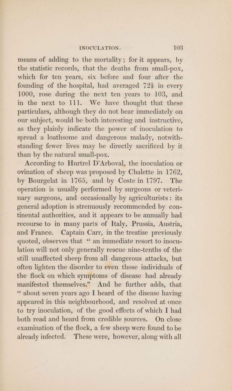 means of adding to the mortality; for it appears, by the statistic records, that the deaths from small-pox, which for ten years, six before and four after the founding of the hospital, had averaged 72% in every 1000, rose during the next ten years to 103, and in the next to 111. We have thought that these particulars, although they do not bear immediately on our subject, would be both interesting and instructive, as they plainly indicate the power of moculation to spread a loathsome and dangerous malady, notwith- standing fewer lives may be directly sacrificed by it than by the natural small-pox. According to Hurtrel D’Arboval, the moculation or ovination of sheep was proposed by Chalette in 1762, by Bourgelat in 1765, and by Coste in 1797. The operation is usually performed by surgeons or veteri- nary surgeons, and occasionally by agriculturists : its general adoption is strenuously recommended by con- tinental authorities, and it appears to be annually had recourse to in many parts of Italy, Prussia, Austria, and France. Captain Carr, in the treatise previously quoted, observes that “ an immediate resort to inocu- lation will not only generally rescue nine-tenths of the still unaffected sheep from all dangerous attacks, but often lighten the disorder to even those individuals of the flock on which symptoms of disease had already manifested themselves.” And he further adds, that “‘ about seven years ago I heard of the disease having appeared in this neighbourhood, and resolved at once to try inoculation, of the good effects of which I had both read and heard from credible sources. On close examination of the flock, a few sheep were found to be already infected. These were, however, along with all
