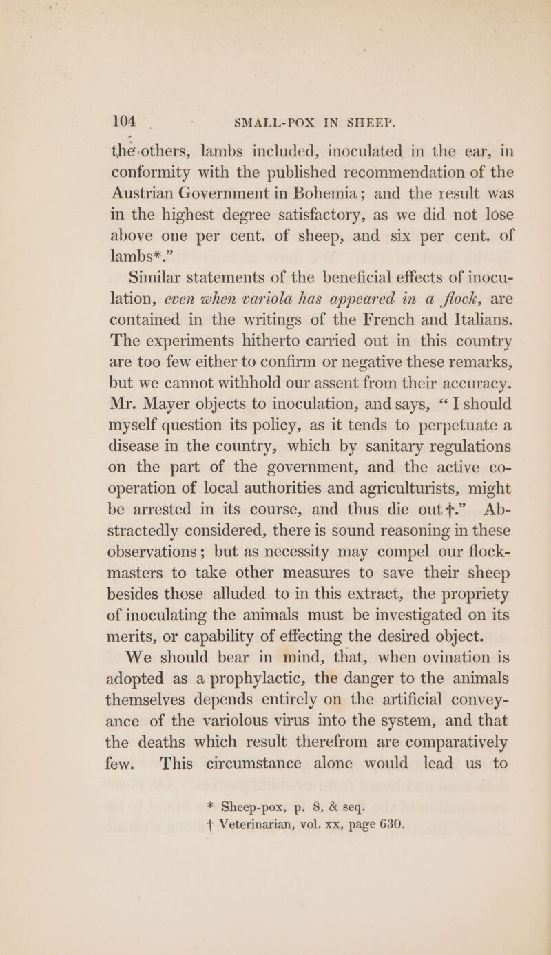 the-others, lambs included, inoculated in the ear, in conformity with the published recommendation of the Austrian Government in Bohemia; and the result was in the highest degree satisfactory, as we did not lose above one per cent. of sheep, and six per cent. of lambs*.” Similar statements of the beneficial effects of inocu- lation, even when variola has appeared in a flock, are contained in the writings of the French and Italians. The experiments hitherto carried out in this country are too few either to confirm or negative these remarks, but we cannot withhold our assent from their accuracy. Mr. Mayer objects to inoculation, and says, “ I should myself question its policy, as it tends to perpetuate a disease in the country, which by sanitary regulations on the part of the government, and the active co- operation of local authorities and agriculturists, might be arrested in its course, and thus die out}.” Ab- stractedly considered, there is sound reasoning in these observations; but as necessity may compel our flock- masters to take other measures to save their sheep besides those alluded to in this extract, the propriety of inoculating the animals must be investigated on its merits, or capability of effecting the desired object. We should bear in mind, that, when ovination is adopted as a prophylactic, the danger to the animals themselves depends entirely on the artificial convey- ance of the variolous virus into the system, and that the deaths which result therefrom are comparatively few. This circumstance alone would lead us to * Sheep-pox, p. 8, &amp; seq. + Veterinarian, vol. xx, page 630.