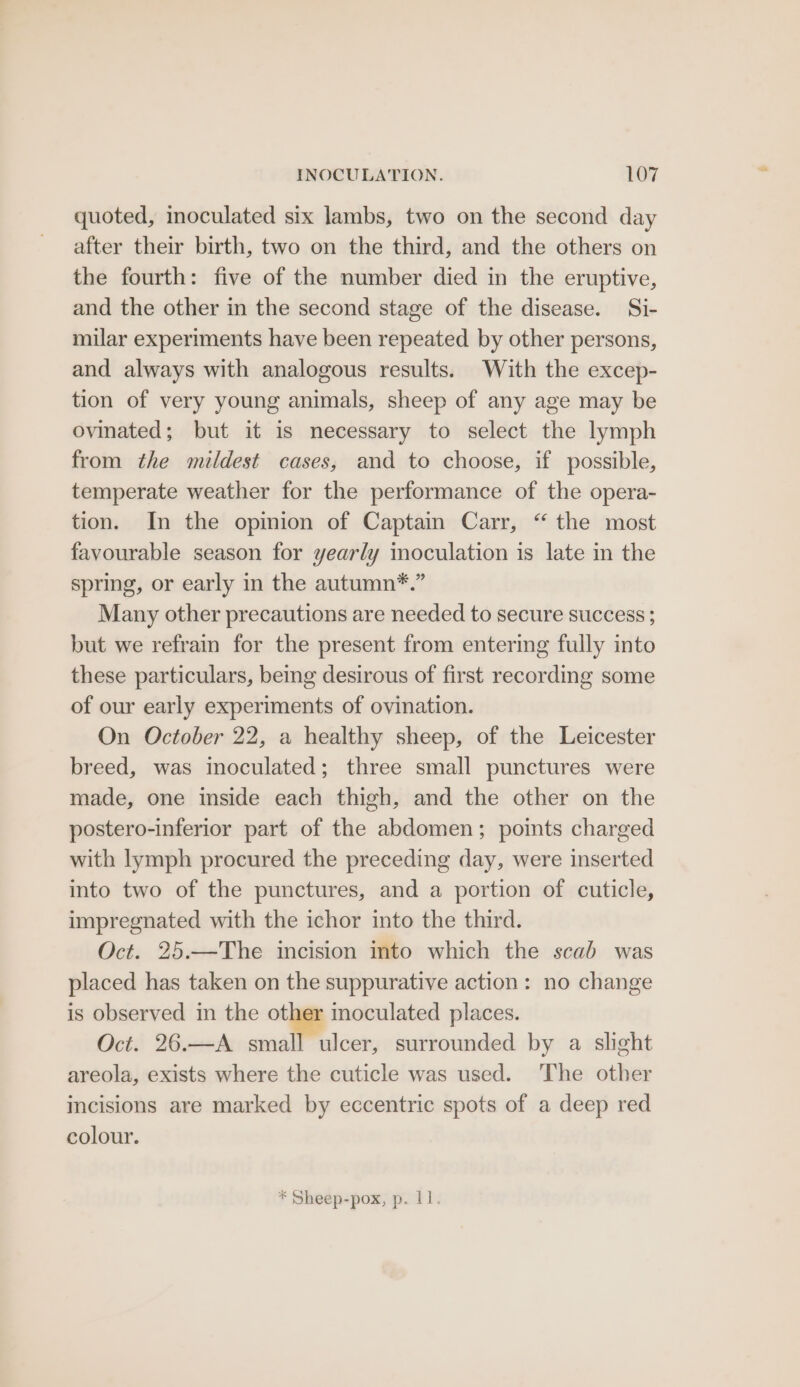 quoted, inoculated six lambs, two on the second day after their birth, two on the third, and the others on the fourth: five of the number died in the eruptive, and the other in the second stage of the disease. Si- milar experiments have been repeated by other persons, and always with analogous results. With the excep- tion of very young animals, sheep of any age may be ovinated; but it is necessary to select the lymph from the mildest cases, and to choose, if possible, temperate weather for the performance of the opera- tion. In the opinion of Captain Carr, “ the most favourable season for yearly moculation is late in the spring, or early in the autumn*.” Many other precautions are needed to secure success ; but we refrain for the present from entering fully into these particulars, being desirous of first recording some of our early experiments of ovination. On October 22, a healthy sheep, of the Leicester breed, was inoculated; three small punctures were made, one inside each thigh, and the other on the postero-inferior part of the abdomen; points charged with lymph procured the preceding day, were inserted into two of the punctures, and a portion of cuticle, impregnated with the ichor into the third. Oct. 25.—The incision into which the scab was placed has taken on the suppurative action: no change is observed in the “< moculated places. Oct. 26.—A small ulcer, surrounded by a slight areola, exists where the cuticle was used. The other incisions are marked by eccentric spots of a deep red colour. * Sheep-pox, p. 11.
