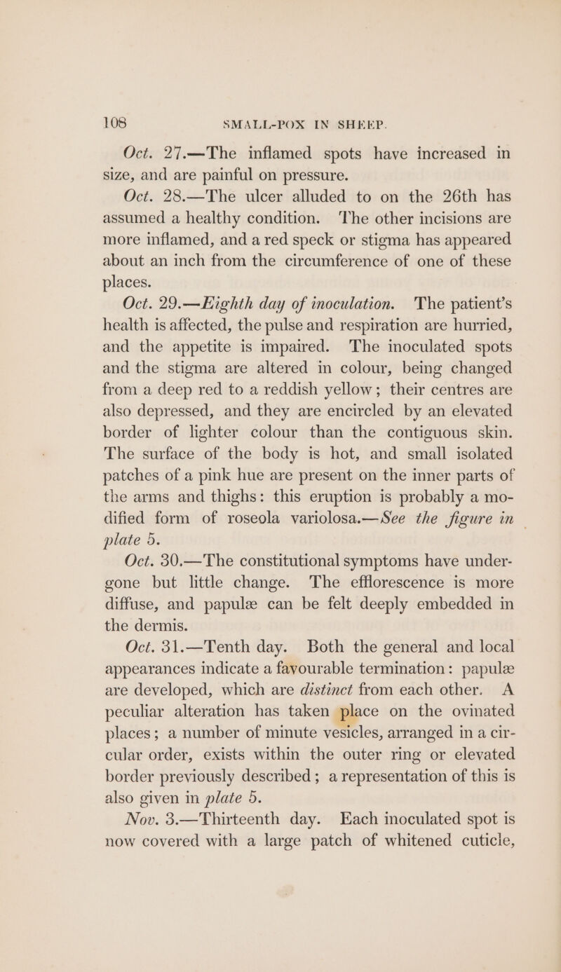 Oct. 27.—The inflamed spots have increased in size, and are painful on pressure. Oct. 28.—The ulcer alluded to on the 26th has assumed a healthy condition. ‘The other incisions are more inflamed, and a red speck or stigma has appeared about an inch from the circumference of one of these places. Oct. 29.—Highth day of inoculation. The patient’s health is affected, the pulse and respiration are hurried, and the appetite is impaired. The imoculated spots and the stigma are altered in colour, being changed from a deep red to a reddish yellow; their centres are also depressed, and they are encircled by an elevated border of lighter colour than the contiguous skin. The surface of the body is hot, and small isolated patches of a pink hue are present on the inner parts of the arms and thighs: this eruption is probably a mo- dified form of roseola variolosa.—See the figure in plate 5. Oct. 30.—The constitutional symptoms have under- gone but little change. The efflorescence is more diffuse, and papuleze can be felt deeply embedded in the dermis. Oct. 31.—Tenth day. Both the general and local appearances indicate a favourable termination: papulz are developed, which are distinct from each other. <A peculiar alteration has taken place on the ovinated places; a number of minute vesicles, arranged 1 in a cir- cular order, exists within the outer ring or elevated border previously described ; a representation of this is also given in plate 5. Nov. 3.—Thirteenth day. Each inoculated spot is now covered with a large patch of whitened cuticle,