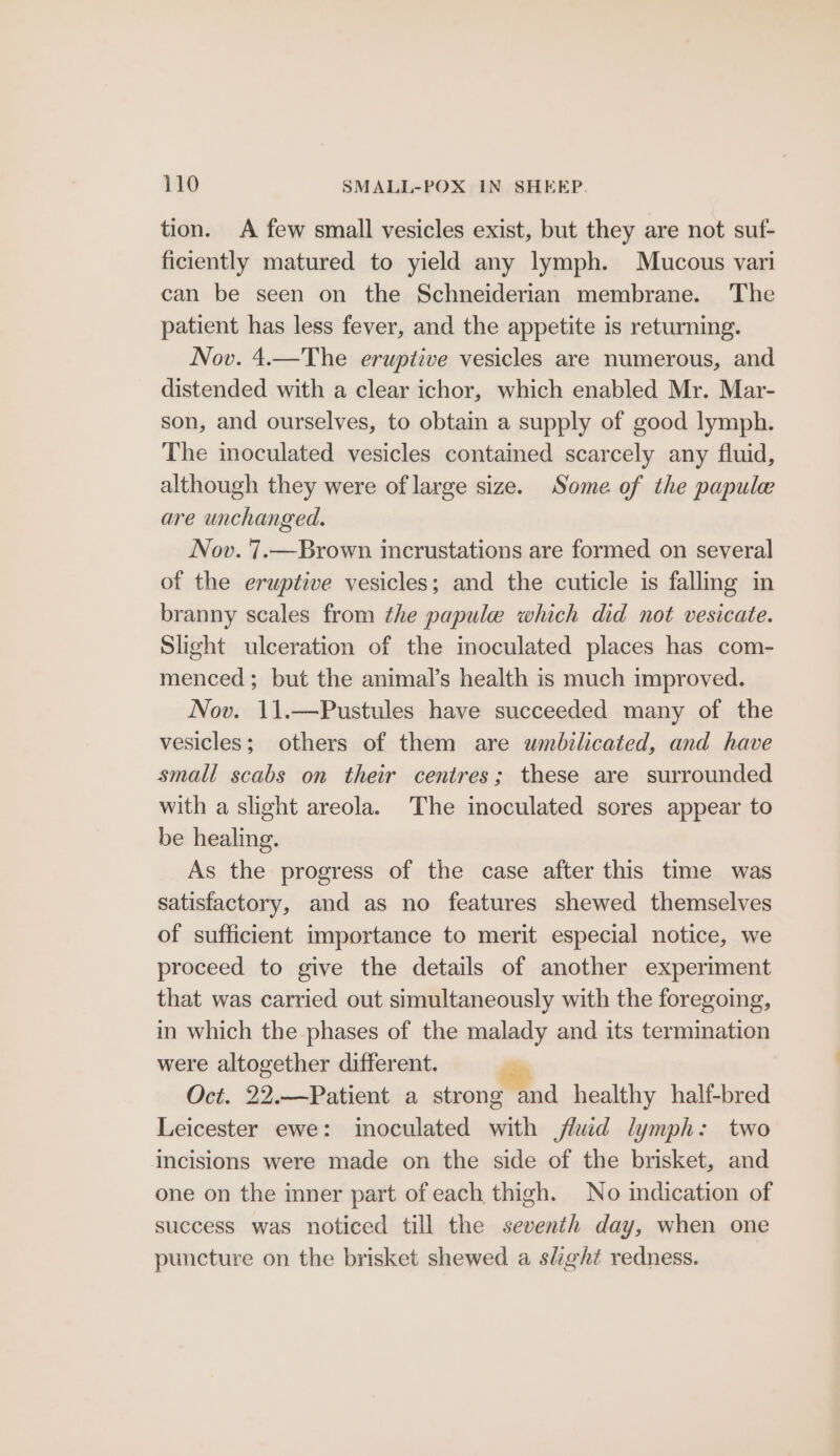 tion. A few small vesicles exist, but they are not suf- ficiently matured to yield any lymph. Mucous vari can be seen on the Schneiderian membrane. The patient has less fever, and the appetite is returning. Nov. 4.—The eruptive vesicles are numerous, and distended with a clear ichor, which enabled Mr. Mar- son, and ourselves, to obtain a supply of good lymph. The inoculated vesicles contained scarcely any fluid, although they were of large size. Some of the papule are unchanged. Nov. 7.—Brown. incrustations are formed on several of the eruptive vesicles; and the cuticle is fallmg in branny scales from the papule which did not vesicate. Slight ulceration of the inoculated places has com- menced; but the animal’s health is much improved. Nov. 11.—Pustules have succeeded many of the vesicles; others of them are wumbilicated, and have small scabs on their centres; these are surrounded with a slight areola. The inoculated sores appear to be healing. As the progress of the case after this time was satisfactory, and as no features shewed themselves of sufficient importance to merit especial notice, we proceed to give the details of another experiment that was carried out simultaneously with the foregoing, in which the phases of the malady and its termination were altogether different. Oct. 22.—Patient a strong and healthy half-bred Leicester ewe: inoculated with fluid lymph: two incisions were made on the side of the brisket, and one on the inner part of each thigh. No indication of success was noticed till the seventh day, when one puncture on the brisket shewed a slight redness.