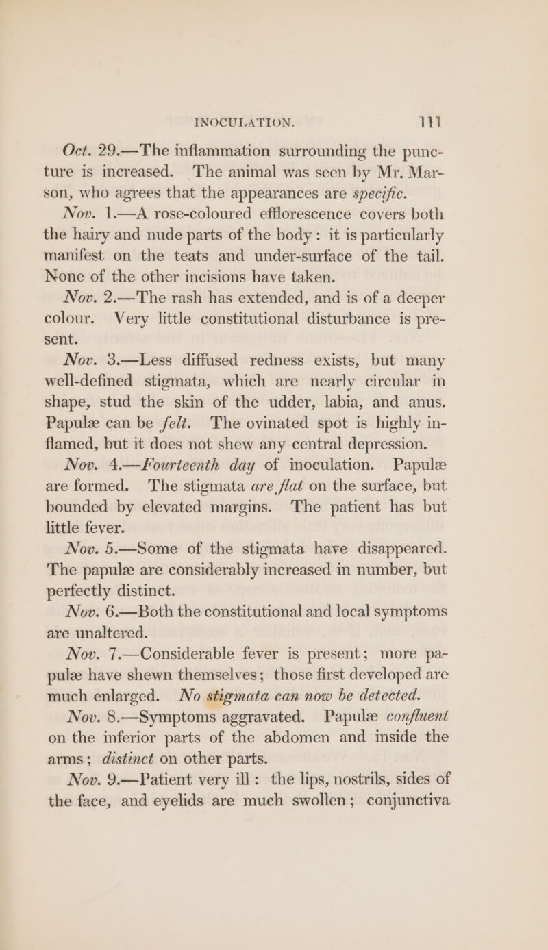 Oct. 29.—The inflammation surrounding the punc- ture is increased. The animal was seen by Mr. Mar- son, who agrees that the appearances are specific. Nov. 1.—A rose-coloured efflorescence covers both the hairy and nude parts of the body: it is particularly manifest on the teats and under-surface of the tail. None of the other incisions have taken. Nov. 2.—The rash has extended, and is of a deeper colour. Very little constitutional disturbance is pre- sent. Nov. 3.—Less diffused redness exists, but many well-defined stigmata, which are nearly circular in shape, stud the skin of the udder, labia, and anus. Papulze can be felt. The ovinated spot is highly in- flamed, but it does not shew any central depression. Nov. 4.—Fourteenth day of moculation. Papule are formed. ‘The stigmata are flat on the surface, but bounded by elevated margins. The patient has but little fever. Nov. 5.—Some of the stigmata have disappeared. The papulee are considerably increased in number, but perfectly distinct. Nov. 6.—Both the constitutional and local symptoms are unaltered. Nov. 7.—Considerable fever is present; more pa- pulz have shewn themselves; those first developed are much enlarged. No stigmata can now be detected. Nov. 8.—Symptoms aggravated. Papule confluent on the inferior parts of the abdomen and inside the arms; distinct on other parts. Nov. 9.—Patient very ill: the lips, nostrils, sides of the face, and eyelids are much swollen; conjunctiva