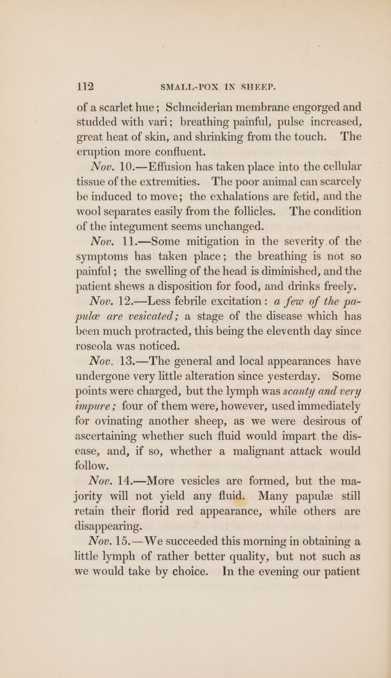 of a scarlet hue; Schneiderian membrane engorged and studded with vari; breathing painful, pulse increased, great heat of skin, and shrinking from the touch. The eruption more confluent. Nov. 10.—Effusion has taken place into the cellular tissue of the extremities. ‘The poor animal can scarcely be induced to move; the exhalations are fetid, and the wool separates easily from the follicles. The condition of the integument seems unchanged. Nov. 11.—Some mitigation in the severity of the symptoms has taken place; the breathing is not so painful; the swelling of the head is diminished, and the patient shews a disposition for food, and drinks freely. Nov. 12.—Less febrile excitation: a few of the pa- pule are vesicated; a stage of the disease which has been much protracted, this being the eleventh day since roseola was noticed. Nov. 13.—The general and local appearances have undergone very little alteration since yesterday. Some points were charged, but the lymph was scanty and very impure ; four of them were, however, used immediately for ovinating another sheep, as we were desirous of ascertaining whether such fluid would impart the dis- ease, and, if so, whether a malignant attack would follow. Nov. 14.—More vesicles are formed, but the ma- jority will not yield any fluid. Many papulee still retain their florid red appearance, while others are disappearing. Nov. 15.—We succeeded this morning in obtaining a little lymph of rather better quality, but not such as we would take by choice. In the evening our patient