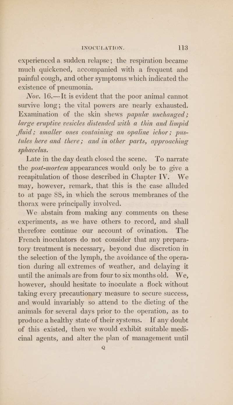 experienced a sudden relapse; the respiration became much quickened, accompanied with a frequent and painful cough, and other symptoms which indicated the existence of pneumonia. Nov. 16.—It is evident that the poor animal cannot survive long; the vital powers are nearly exhausted. Examination of the skin shews papule unchanged ; large eruptive vesicles distended with a thin and limpid fluid; smaller ones containing an opaline ichor ; pus- tules here and there; and in other parts, approaching sphacelus. Late in the day death closed the scene. To narrate the post-mortem appearances would only be to give a recapitulation of those described in Chapter 1V. We may, however, remark, that this is the case alluded to at page 88, in which the serous membranes of the thorax were principally involved. We abstain from making any comments on these experiments, as we have others to record, and shall therefore continue our account of ovination. The French inoculators do not consider that any prepara- tory treatment is necessary, beyond due discretion in the selection of the lymph, the avoidance of the opera- tion during all extremes of weather, and delaying it until the animals are from four to six months old. We, however, should hesitate to moculate a flock without taking every precautionary measure to secure success, and would invariably so attend to the dieting of the animals for several days prior to the operation, as to produce a healthy state of their systems. If any doubt of this existed, then we would exhibit suitable medi- cinal agents, and alter the plan of management until Q