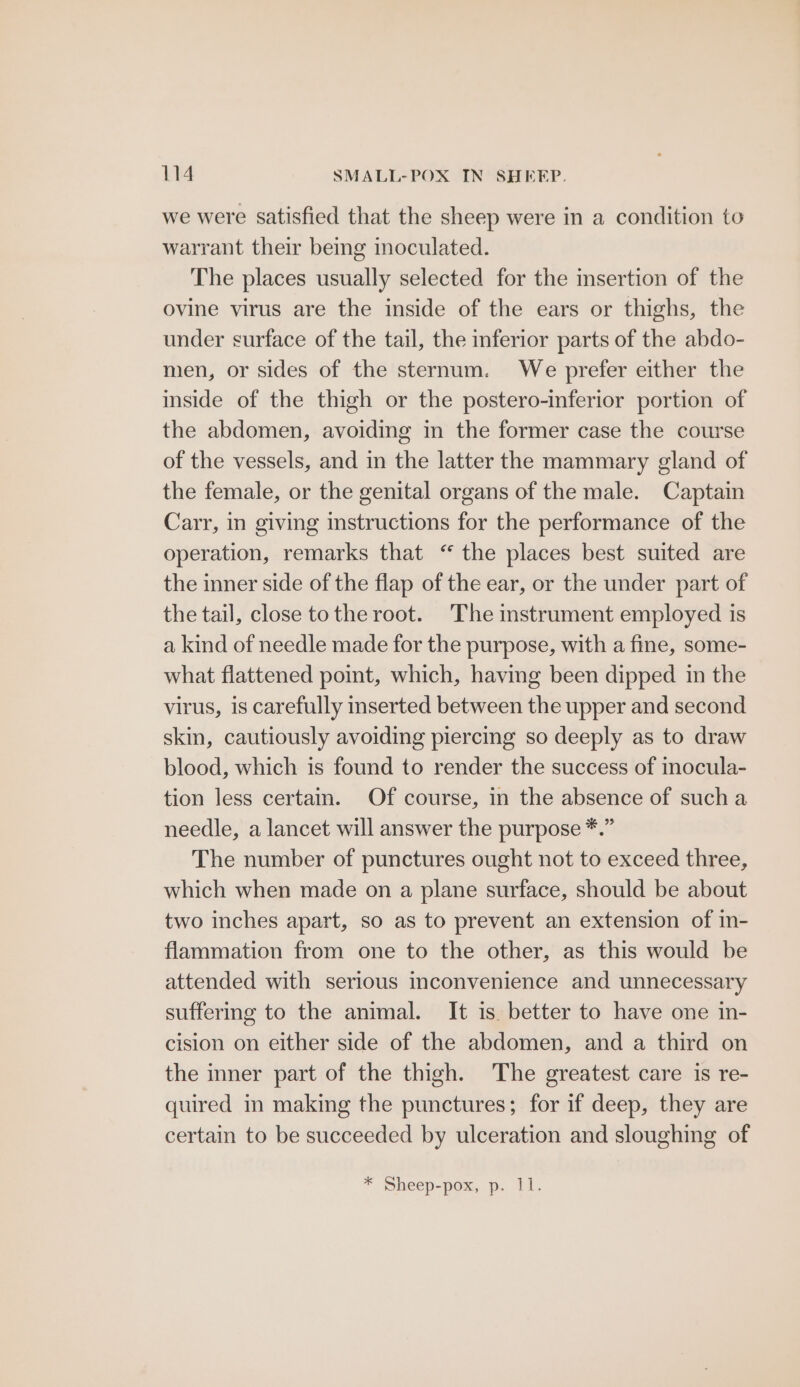 we were satisfied that the sheep were in a condition to warrant their being inoculated. The places usually selected for the insertion of the ovine virus are the inside of the ears or thighs, the under surface of the tail, the inferior parts of the abdo- men, or sides of the sternum. We prefer either the inside of the thigh or the postero-inferior portion of the abdomen, avoiding in the former case the course of the vessels, and in the latter the mammary gland of the female, or the genital organs of the male. Captain Carr, in giving instructions for the performance of the operation, remarks that “ the places best suited are the inner side of the flap of the ear, or the under part of the tail, close tothe root. The instrument employed is a kind of needle made for the purpose, with a fine, some- what flattened point, which, having been dipped in the virus, 1s carefully inserted between the upper and second skin, cautiously avoiding piercing so deeply as to draw blood, which is found to render the success of inocula- tion less certain. Of course, in the absence of sucha needle, a lancet will answer the purpose *.” The number of punctures ought not to exceed three, which when made on a plane surface, should be about two inches apart, so as to prevent an extension of in- flammation from one to the other, as this would be attended with serious inconvenience and unnecessary suffering to the animal. It is. better to have one in- cision on either side of the abdomen, and a third on the inner part of the thigh. The greatest care is re- quired in making the punctures; for if deep, they are certain to be succeeded by ulceration and sloughing of