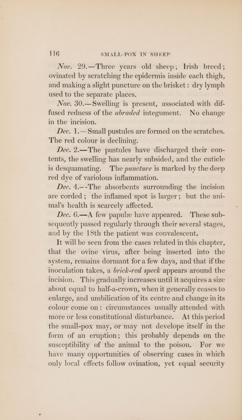 Nov. 29.—Three years old sheep; Irish breed; ovinated by scratching the epidermis inside each thigh, and making a slight puncture on the brisket: dry lymph used to the separate places. Nov. 30.—Swelling is present, associated with dif- fused redness of the abraded integument. No change in the incision. Dec. 1.—Small pustules are formed on the scratches. The red colour is declining. Dec. 2.—The pustules have discharged their con- tents, the swelling has nearly subsided, and the cuticle is desquamating. The puncture is marked by the deep red dye of variolous inflammation. Dec. 4.--The absorbents surrounding the incision are corded; the inflamed spot is larger; but the ani- mal’s health is scarcely affected. Dec. 6.—A few papulee have appeared. These sub- sequently passed regularly through their several stages, and by the 18th the patient was convalescent. It will be seen from the cases related in this chapter, that the ovine virus, after being inserted into the system, remains dormant fora few days, and that if the inoculation takes, a brick-red speck appears around the incision. This gradually increases until it acquires a size about equal to half-a-crown, when it generally ceases to enlarge, and umbilication of its centre and change in its colour come on: circumstances usually attended with more or less constitutional disturbance. At this period the small-pox may, or may not develope itself in the form of an eruption; this probably depends on the susceptibility of the animal to the poison. For we have many opportunities of observing cases in which only local effects follow ovination, yet equal security
